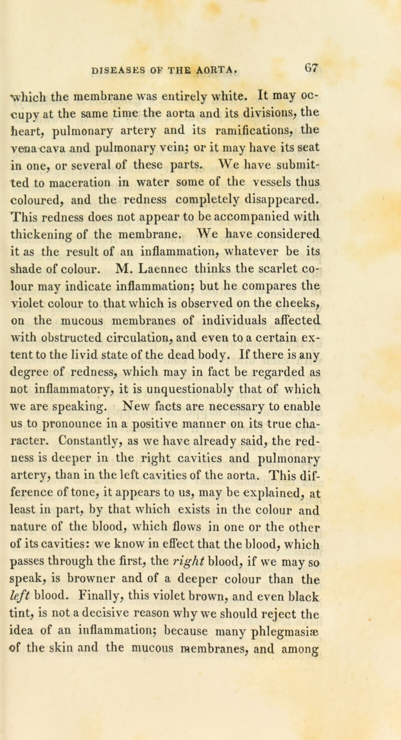 which the membrane was entirely white. It may oc- cupy at the same time the aorta and its divisions^ the heart, pulmonary artery and its ramifications, the vena cava and pulmonary vein; or it may have its seat in one, or several of these parts. We have submit- ted to maceration in water some of the vessels thus coloured, and the redness completely disappeared. This redness does not appear to be accompanied with thickening of the membrane. We have considered it as the result of an inflammation, whatever be its shade of colour. M. Laennec thinks the scarlet co- lour may indicate inflammation; but he compares the violet colour to that which is observed on the cheeks, on the mucous membranes of individuals affected with obstructed circulation, and even to a certain ex- tent to the livid state of the dead body. If there is any degree of redness, which may in fact be regarded as not inflammatory, it is unquestionably that of which we are speaking. New facts are necessary to enable us to pronounce in a positive manner on its true cha- racter. Constantly, as we have already said, the red- ness is deeper in the right cavities and pulmonary artery, than in the left cavities of the aorta. This dif- ference of tone, it appears to us, may be explained, at least in part, by that which exists in the colour and nature of the blood, which flows in one or the other of its cavities: we know in eflfect that the blood, which passes through the first, the right blood, if we may so speak, is browner and of a deeper colour than the left blood. Finally, this violet brown, and even black tint, is not a decisive reason why we should reject the idea of an inflammation; because many phleginasiae of the skin and the mucous membranes, and among