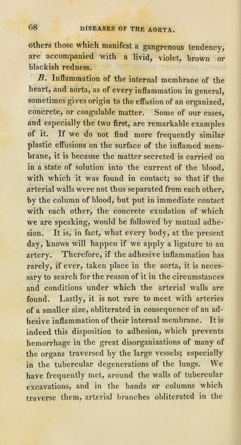 others those which manifest a gangrenous tendency^ are accompanied with a livid, violet, brown or blackish redness. B. Inflammation of the internal membrane of the heart, and aorta, as of every inflammation in general, sometimes gives origin to the effusion of an organized, concrete, or coagulable matter. Some of our cases, and especially the two first, are remarkable examples of it. If we do not find more frequently similar plastic effusions on the surface of the inflamed mem- brane, it is because the matter secreted is carried on in a state of solution into the current of the blood, W’ith which it was found in contact; so that if the arterial walls were not thus separated from each other, by the column of blood, but put in immediate contact with each other, the concrete exudation of which we are speaking, would be followed by mutual adhe- sion. It is, in fact, what every body, at the present day, knows will happen if we apply a ligature to an artery. Therefore, if the adhesive inflammation has rarely, if ever, taken place in the aorta, it is neces- sary to search for the reason of it in the circumstances and conditions under which the arterial walls are found. Lastly, it is not rare to meet with arteries of a smaller size, obliterated in consequence of an ad- hesive inflammation of their internal membrane. It is indeed this disposition to adhesion, which prevents hemorrhage in the great disorganizations of many of the organs traversed by the large vessels; especially in the tubercular degenerations of the lungs. We have frequently met, around the walls of tubercular excavations, and in the bands or columns which traverse them, arterial branches obliterated in the