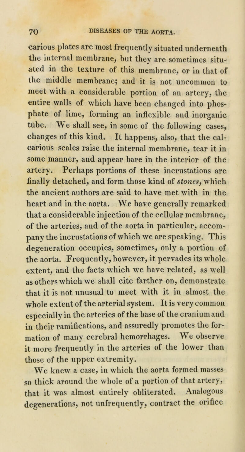 carious plates are most frequently situated underneath the internal membrane^ but they are sometimes situ- ated in the texture of this membrane^ or in that of the middle membrane; and it is not uncommon to meet with a considerable portion of an artery^ the entire walls of which have been changed into phos- phate of lime, forming an inflexible and inorganic tube. We shall see, in some of the following cases, changes of this kind. It happens, also, that the cal- carious scales raise the internal membrane, tear it in some manner, and appear bare in the interior of the artery. Perhaps portions of these incrustations are finally detached, and form those kind of stones^ which the ancient authors are said to have met with in the heart and in the aorta. We have generally remarked that a considerable injection of the cellular membrane, of the arteries, and of the aorta in particular, accom- pany the incrustations of which we are speaking. This degeneration occupies, sometimes, only a portion of the aorta. Frequently, however, it pervades its whole extent, and the facts which we have related, as well as others which we shall cite farther on, demonstrate that it is not unusual to meet with it in almost the whole extent of the arterial system. It is very common especially in the arteries of the base of the cranium and in their ramifications, and assuredly promotes the for- mation of many cerebral hemorrhages. We observe it more frequently in the arteries of the lower than those of the upper extremity. We knew a case, in which the aorta formed masses so thick around the whole of a portion of that artery, that it was almost entirely obliterated. Analogous degenerations, not unfrequently, contract the orifice