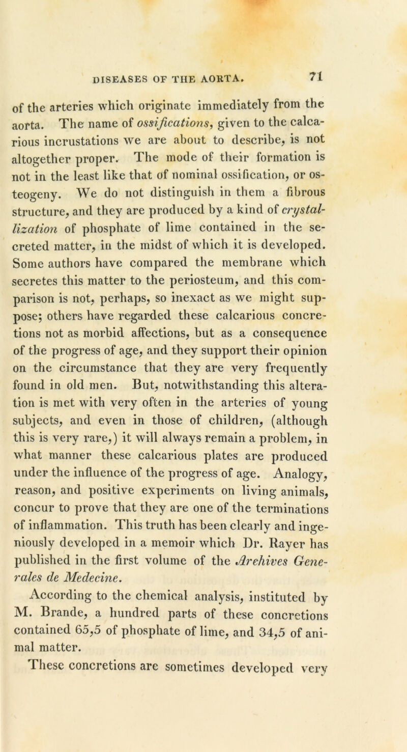 of the arteries which originate immediately from the aorta. The name of ossifications^ given to the calca- rious incrustations we are about to describe, is not altogether proper. The mode of their formation is not in the least like that of nominal ossification, or os- teogeny. We do not distinguish in them a fibrous structure, and they are produced by a kind of crystal- lization of phosphate of lime contained in the se- creted matter, in the midst of which it is developed. Some authors have compared the membrane which secretes this matter to the periosteum, and this com- parison is not, perhaps, so inexact as we might sup- pose; others have regarded these calcarious concre- tions not as morbid alfections, but as a consequence of the progress of age, and they support their opinion on the circumstance that they are very frequently found in old men. But, notwithstanding this altera- tion is met with very often in the arteries of young subjects, and even in those of children, (although this is very rare,) it will always remain a problem, in what manner these calcarious plates are produced under the influence of the progress of age. Analogy, reason, and positive experiments on living animals, concur to prove that they are one of the terminations of inflammation. This truth has been clearly and inge- niously developed in a memoir which Dr. Rayer has published in the first volume of the Archives Gene- rates de Medecine, According to the chemical analysis, instituted by M. Brande, a hundred parts of these concretions contained 65,5 of phosphate of lime, and 34,5 of ani- mal matter. These concretions are sometimes developed very