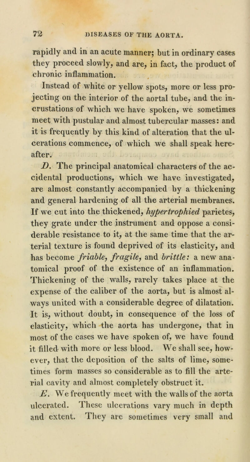 rapidly and in an acute manner; but in ordinary cases they proceed slowly^ and are^ in fact^ the product of chronic inflammation. Instead of white or yellow spots^ more or less pro- jecting on the interior of the aortal tuhe^ and the in- crustations of which we have spoken^ we sometimes meet with pustular and almost tubercular masses: and it is frequently by this kind of alteration that the ul- cerations commence^ of which we shall speak here- after. D. The principal anatomical characters of the ac- cidental productions^ which we have investigated, are almost constantly accompanied by a thickening and general hardening of all the arterial membranes. If we cut into the thickened, hypertrophied parietes, they grate under the instrument and oppose a consi- derable resistance to it, at the same time that the ar- terial texture is found deprived of its elasticity, and has become friable^ fragile^ and brittle: a new ana- tomical proof of the existence of an inflammation. Thickening of the walls, rarely takes place at the expense of the caliber of the aorta, but is almost al- ways united with a considerable degree of dilatation. It is, without doubt, in consequence of the loss of elasticity, which the aorta has undergone, that in most of the cases we have spoken of, we have found it filled with more or less blood. We shall see, how- ever, that the deposition of the salts of lime, some- times form masses so considerable as to fill the arte- rial cavity and almost completely obstruct it. E. We frequently meet with the walls of the aorta ulcerated. These ulcerations vary much in depth and extent. They are sometimes very small and