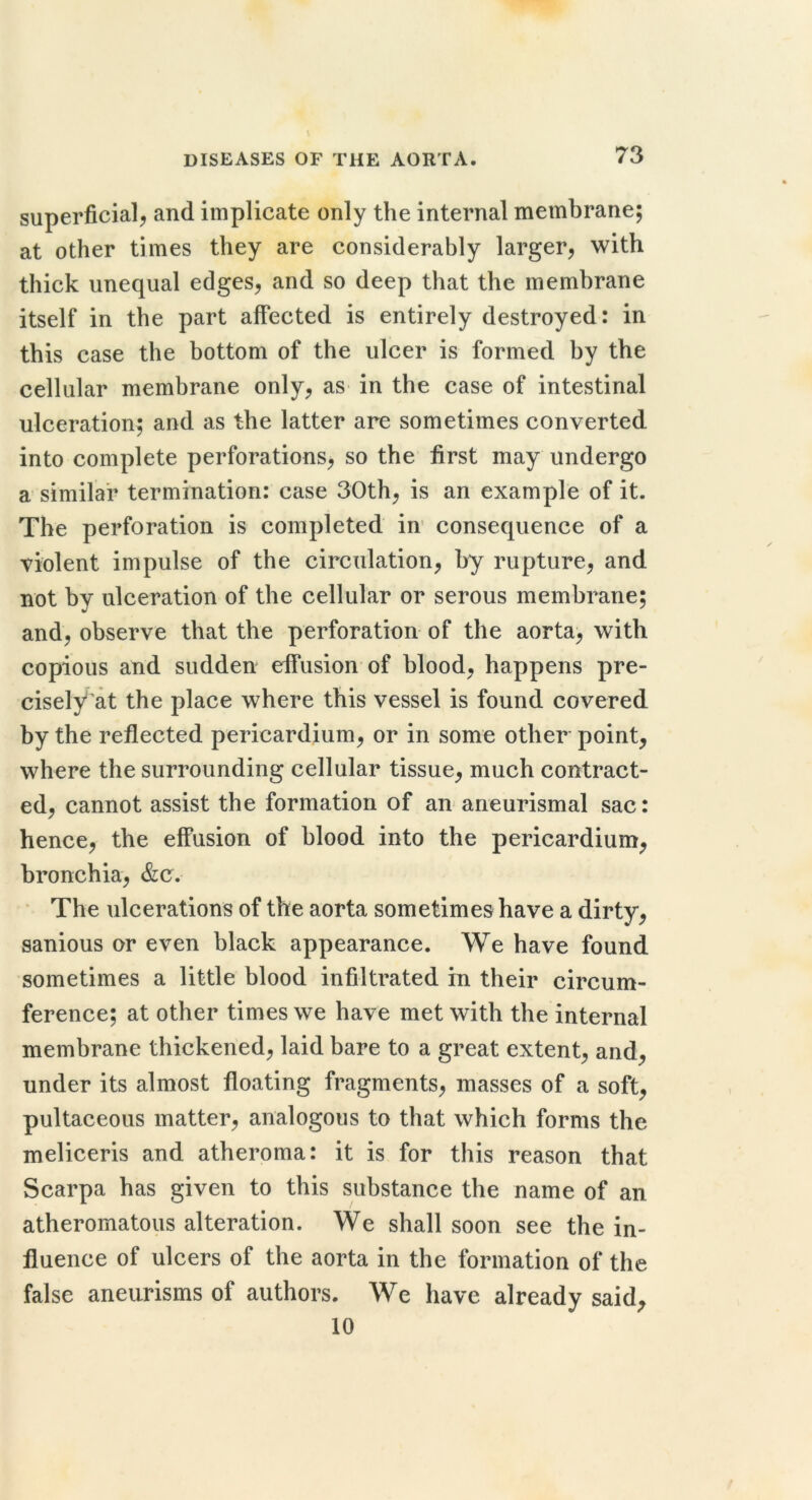 superficial, and implicate only the internal membrane; at other times they are considerably larger, with thick unequal edges, and so deep that the membrane itself in the part affected is entirely destroyed: in this case the bottom of the ulcer is formed by the cellular membrane only, as in the case of intestinal ulceration; and as the latter are sometimes converted into complete perforations, so the first may undergo a similar termination: case 30th, is an example of it. The perforation is completed in’ consequence of a violent impulse of the circulation, by rupture, and not by ulceration of the cellular or serous membrane; and, observe that the perforation of the aorta, with copious and sudden effusion of blood, happens pre- cisely at the place where this vessel is found covered by the reflected pericardium, or in some other point, where the surrounding cellular tissue, much contract- ed, cannot assist the formation of an aneurismal sac: hence, the effusion of blood into the pericardium, bronchia, &c. * The ulcerations of the aorta sometimes have a dirty, sanious or even black appearance. We have found sometimes a little blood infiltrated in their circum- ference; at other times we have met with the internal membrane thickened, laid bare to a great extent, and, under its almost floating fragments, masses of a soft, pultaceous matter, analogous to that which forms the meliceris and atheroma: it is for this reason that Scarpa has given to this substance the name of an atheromatous alteration. We shall soon see the in- fluence of ulcers of the aorta in the formation of the false aneurisms of authors. We have already said^ 10