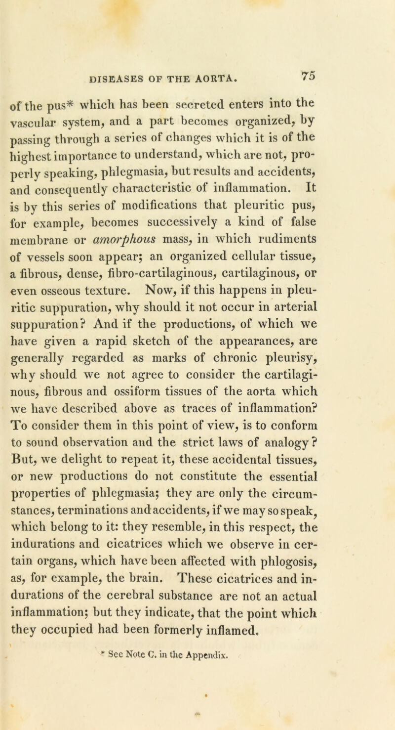 of the pus^ which has been secreted enters into the vascular system, and a part becomes organized, by passing through a series of changes which it is of the highest importance to understand, which are not, pro- perly speaking, phlegmasia, but results and accidents, and consequently characteristic of inflammation. It is by this series of modifications that pleuritic pus, for example, becomes successively a kind of false membrane or amorphous mass, in which rudiments of vessels soon appear; an organized cellular tissue, a fibrous, dense, fibro-cartilaginous, cartilaginous, or even osseous texture. Now, if this happens in pleu- ritic suppuration, why should it not occur in arterial suppuration? And if the productions, of which we have given a rapid sketch of the appearances, are generally regarded as marks of chronic pleurisy, why should we not agree to consider the cartilagi- nous, fibrous and ossiform tissues of the aorta which we have described above as traces of inflammation? To consider them in this point of view, is to conform to sound observation and the strict laws of analogy ? But, we delight to repeat it, these accidental tissues, or new productions do not constitute the essential properties of phlegmasia; they are only the circum- stances, terminations and accidents, if we may so speak^ which belong to it: they resemble, in this respect, the indurations and cicatrices which we observe in cer- tain organs, which have been affected with phlogosis, as, for example, the brain. These cicatrices and in- durations of the cerebral substance are not an actual inflammation; but they indicate, that the point which they occupied had been formerly inflamed. * See Note C. in tjie Appendix.