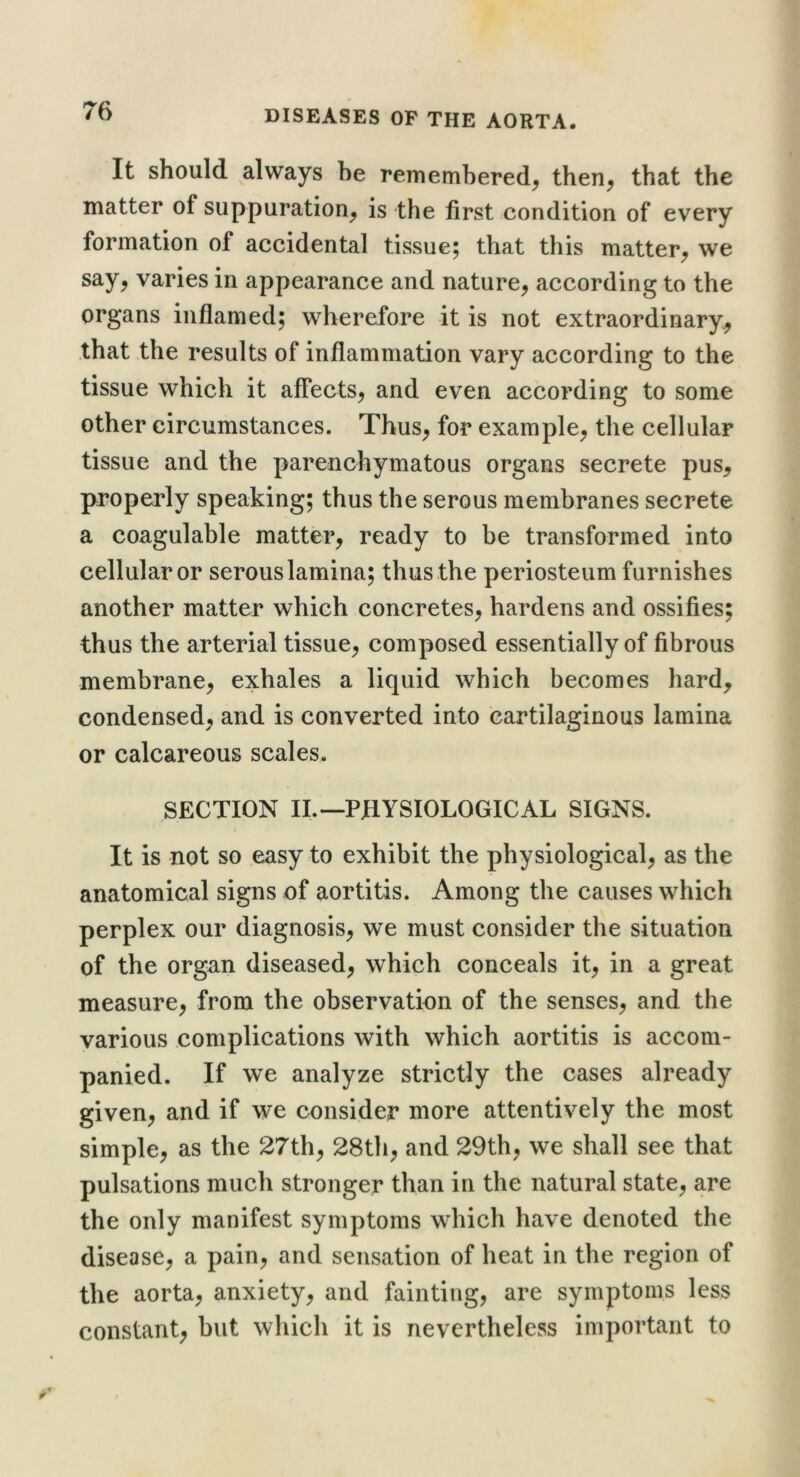 It should always be remembered^ then^ that the matter of suppuration^ is the first condition of every formation of accidental tissue; that this matter^ we say, varies in appearance and nature, according to the organs inflamed; wherefore it is not extraordinary^ that the results of inflammation vary according to the tissue which it affects, and even according to some other circumstances. Thus, for example, the cellular tissue and the parenchymatous organs secrete pus, properly speaking; thus the serous membranes secrete a coagulable matter, ready to be transformed into cellular or serous lamina; thus the periosteum furnishes another matter which concretes, hardens and ossifies; thus the arterial tissue, composed essentially of fibrous membrane, exhales a liquid which becomes hard, condensed, and is converted into cartilaginous lamina or calcareous scales. SECTION IL—PHYSIOLOGICAL SIGNS. j It is not so easy to exhibit the physiological, as the anatomical signs of aortitis. Among the causes which perplex our diagnosis, we must consider the situation of the organ diseased, which conceals it, in a great measure, from the observation of the senses, and the various complications with which aortitis is accom- panied. If we analyze strictly the cases already given, and if we consider more attentively the most simple, as the 27th, 28th, and 29th, we shall see that pulsations much stronger than in the natural state, are the only manifest symptoms which have denoted the disease, a pain, and sensation of heat in the region of the aorta, anxiety, and fainting, are symptoms less constant, but which it is nevertheless important to