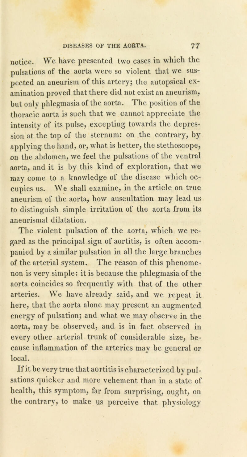 notice. We have presented two cases in which the pulsations of the aorta were so violent that we sus- pected an aneurism of this artery; the autopsical ex- amination proved that there did not exist an aneurism^ but only phlegmasia of the aorta. The position of the thoracic aorta is such that we cannot appreciate the intensity of its pulse, excepting towards the depres- sion at the top of the sternum: on the contrary, by applying the hand, or, what is better, the stethoscope, on the abdomen, we feel the pulsations of the ventral aorta, and it is by this kind of exploration, that we may come to a knowledge of the disease which oc- cupies us. We shall examine, in the article on true aneurism of the aorta, how auscultation may lead us to distinguish simple irritation of the aorta from its aneurismal dilatation. The violent pulsation of the aorta, which we re- gard as the principal sign of aortitis, is often accom- panied by a similar pulsation in all the large branches of the arterial system. The reason of this phenome- non is very simple: it is because the phlegmasia of the aorta coincides so frequently with that of the other arteries. We have already said, and we repeat it here, that the aorta alone may present an augmented energy of pulsation; and what we may observe in the aorta, may be observed, and is in fact observed in every other arterial trunk of considerable size, be- cause inflammation of tlie arteries may be general or local. If it be very true that aortitis is characterized by pul- sations quicker and more vehement than in a state of health, this symptom, far from surprising, ought, on the contrary, to make us perceive that physiology