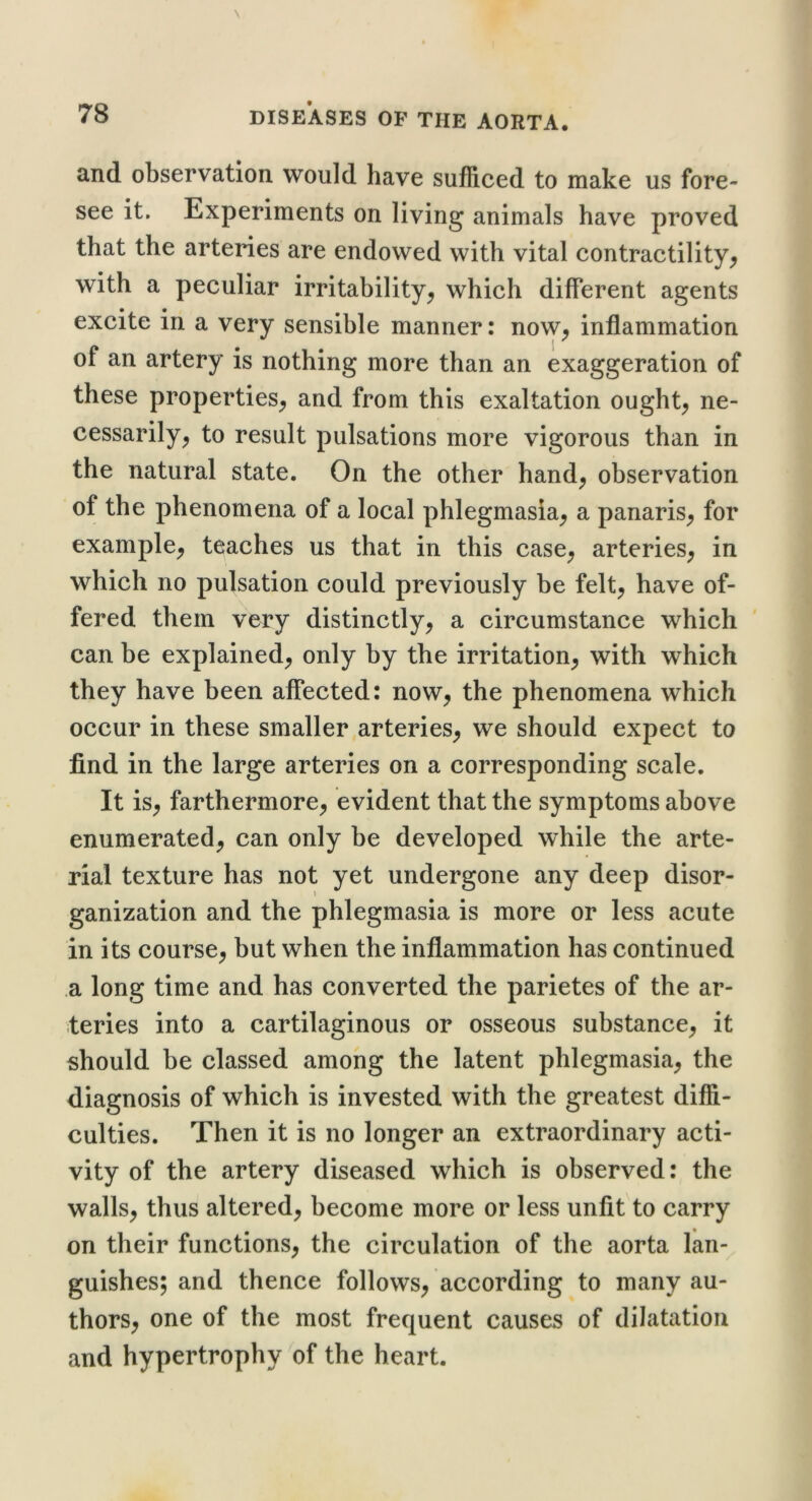 and observation would have sufficed to make us fore- see it. Experiments on living animals have proved that the arteries are endowed with vital contractility^ with a peculiar irritability^ which different agents excite in a very sensible manner: now^ inflammation of an artery is nothing more than an exaggeration of these properties^ and from this exaltation ought^ ne- cessarily^ to result pulsations more vigorous than in the natural state. On the other hand^ observation of the phenomena of a local phlegmasia^ a panaris^ for example^ teaches us that in this case^ arteries^ in which no pulsation could previously be felt^ have of- fered them very distinctly^ a circumstance which can be explained, only by the irritation, with which they have been affected: now, the phenomena which occur in these smaller arteries, we should expect to find in the large arteries on a corresponding scale. It is, farthermore, evident that the symptoms above enumerated, can only be developed while the arte- rial texture has not yet undergone any deep disor- ganization and the phlegmasia is more or less acute in its course, but when the inflammation has continued a long time and has converted the parietes of the ar- teries into a cartilaginous or osseous substance, it should be classed among the latent phlegmasia, the diagnosis of which is invested with the greatest diffi- culties. Then it is no longer an extraordinary acti- vity of the artery diseased which is observed: the walls, thus altered, become more or less unfit to carry on their functions, the circulation of the aorta lan- guishes; and thence follows, according to many au- thors, one of the most frequent causes of dilatation and hypertrophy of the heart.