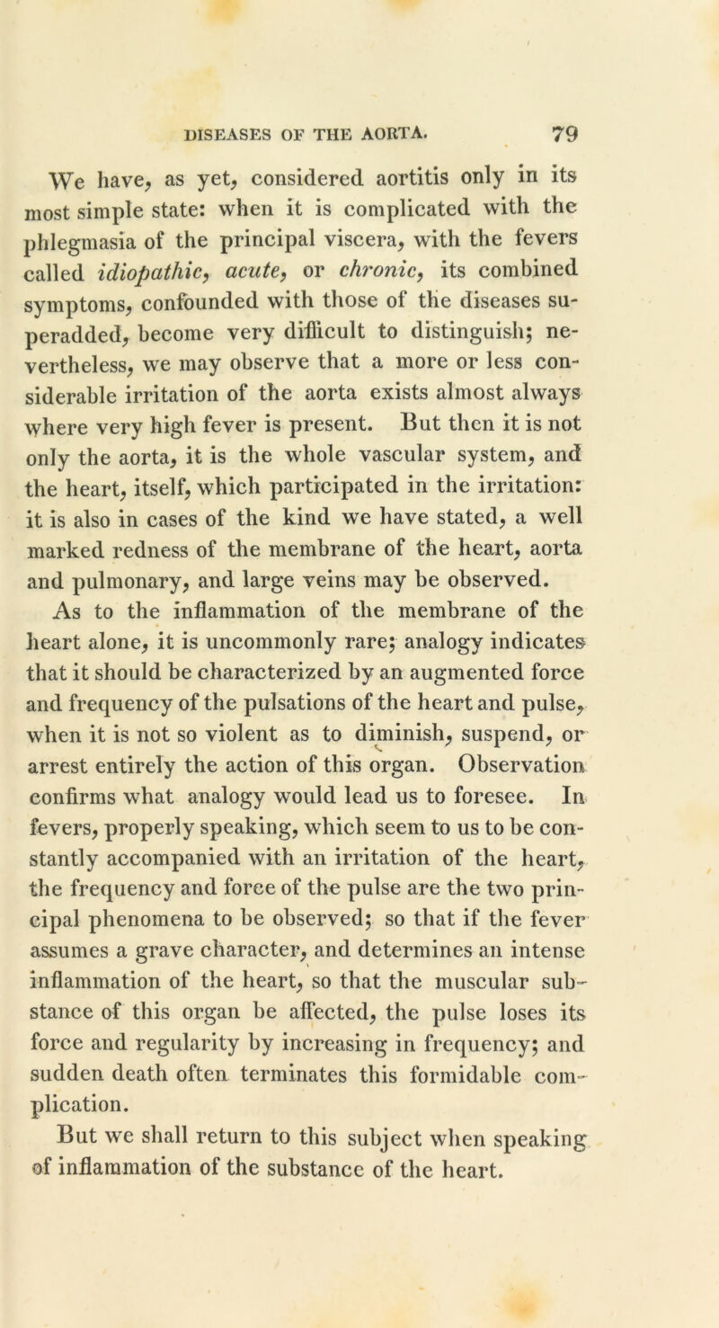 We have^ as yet^ considered aortitis only in its most simple state: when it is complicated with the phlegmasia of the principal viscera, with the fevers called idiopathicj acute^ or chronic^ its combined symptoms, confounded with those of the diseases su- peradded, become very difficult to distinguish; ne- vertheless, we may observe that a more or less con- siderable irritation of the aorta exists almost always where very high fever is present. But then it is not only the aorta, it is the whole vascular system, and the heart, itself, which participated in the irritation: it is also in cases of the kind we have stated, a well marked redness of the membrane of the heart, aorta and pulmonary, and large veins may be observed. As to the inflammation of the membrane of the * heart alone, it is uncommonly rare; analogy indicates that it should be characterized by an augmented force and frequency of the pulsations of the heart and pulse, when it is not so violent as to diminish, suspend, or arrest entirely the action of this organ. Observation confirms what analogy would lead us to foresee. In fevers, properly speaking, which seem to us to be con- stantly accompanied with an irritation of the heart, the frequency and force of the pulse are the two prin- cipal phenomena to be observed; so that if the fever assumes a grave character, and determines an intense inflammation of the heart, so that the muscular sub- stance of this organ be affected, the pulse loses its force and regularity by increasing in frequency; and sudden death often terminates this formidable com- plication. But we shall return to this subject when speaking of inflammation of the substance of the heart.
