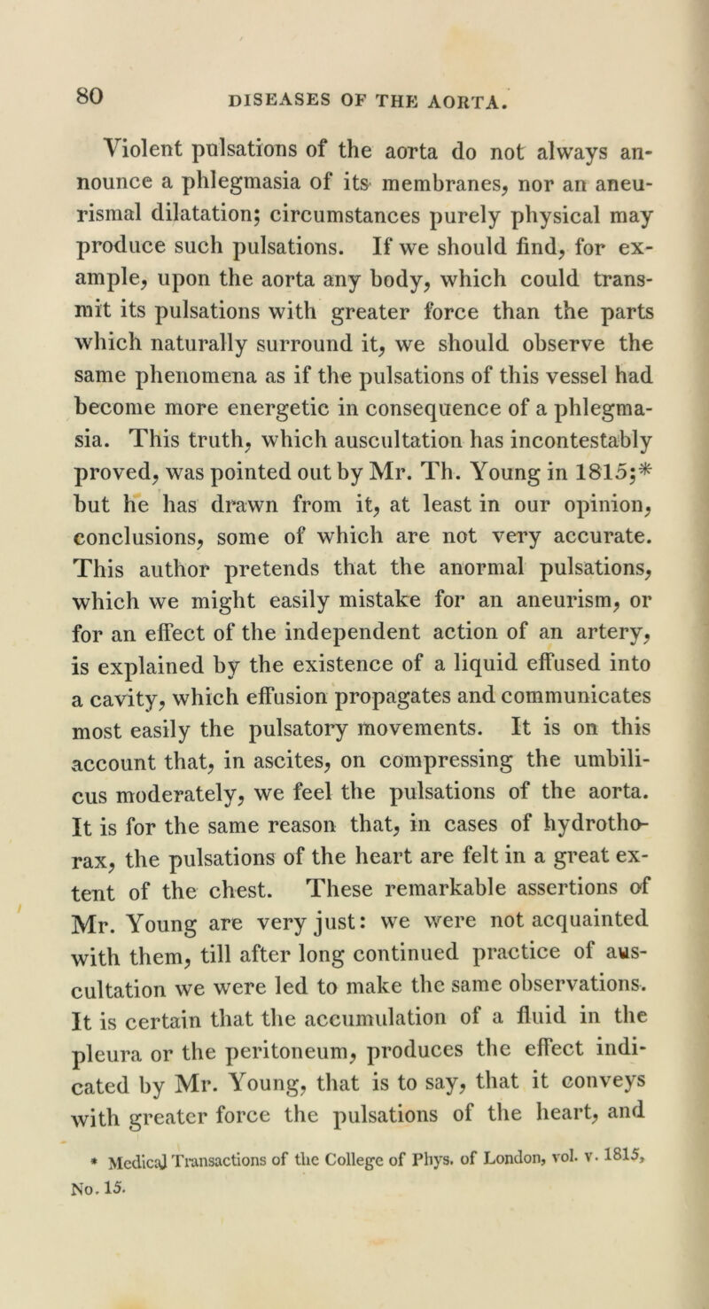 Violent pulsations of the aorta do not always an- nounce a phlegmasia of its membranes^ nor an aneu- rismal dilatation; circumstances purely physical may produce such pulsations. If we should find^ for ex- ample^ upon the aorta any hody^ which could trans- mit its pulsations with greater force than the parts which naturally surround it^ we should observe the same phenomena as if the pulsations of this vessel had become more energetic in consequence of a phlegma- sia. This truths which auscultation has incontestably proved;, was pointed out by Mr. Th. Young in 1815;* but h*e has drawn from it^ at least in our opinion^ conclusions^ some of which are not very accurate. This author pretends that the anormal pulsations^ which we might easily mistake for an aneurism;, or for an effect of the independent action of an artery, is explained by the existence of a liquid effused into a cavity, which effusion propagates and communicates most easily the pulsatory movements. It is on this account that, in ascites, on compressing the umbili- cus moderately, we feel the pulsations of the aorta. It is for the same reason that, in cases of hydrotho- rax, the pulsations of the heart are felt in a great ex- tent of the chest. These remarkable assertions of Mr. Young are very just: we were not acquainted with them, till after long continued practice of aus- cultation we were led to make the same observations. It is certain that the accumulation of a fluid in the pleura or the peritoneum, produces the effect indi- cated by Mr. Young, that is to say, that it conveys with greater force the pulsations of the heart, and ♦ MedlciU Transactions of the College of Phys. of London, vol. v. 1815, No. 15.