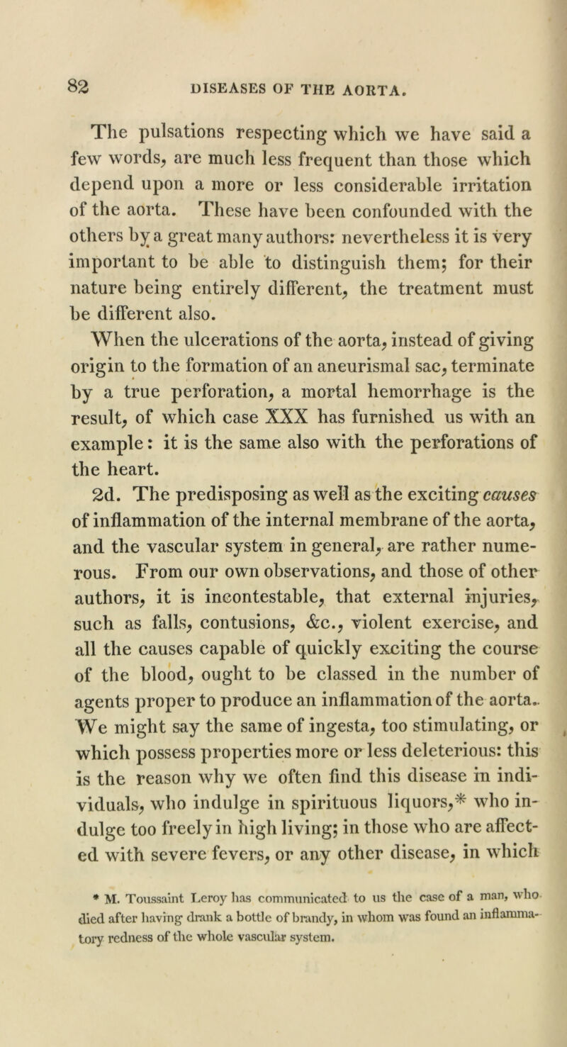 The pulsations respecting which we have said a few words^ are much less frequent than those which depend upon a more or less considerable irritation of the aorta. These have been confounded with the others bj^ a great many authors: nevertheless it is very important to be able to distinguish them; for their nature being entirely different^ the treatment must be different also. When the ulcerations of the aorta^ instead of giving origin to the formation of an aneurismal sac^ terminate by a true perforation^ a mortal hemorrhage is the result; of which case XXX has furnished us with an example: it is the same also with the perforations of the heart. 2d. The predisposing as well as the exciting of inflammation of the internal membrane of the aorta, and the vascular system in general, are rather nume- rous. From our own observations, and those of other authors, it is incontestable, that external injuries, such as falls, contusions, &c., violent exercise, and all the causes capable of quickly exciting the course of the blood, ought to be classed in the number of agents proper to produce an inflammation of the aorta.. We might say the same of ingesta, too stimulating, or which possess properties more or less deleterious: this is the reason why we often find this disease in indi- viduals, who indulge in spirituous liquors,* who in- dulge too freely in high living; in those who are affect- ed with severe fevers, or any other disease, in which * M. Toussalnt Leroy lias communicated to us the case of a man, who. died after having’ drank a bottle of brandy, in whom was found an inflamma- tory redness of the whole vascular system.
