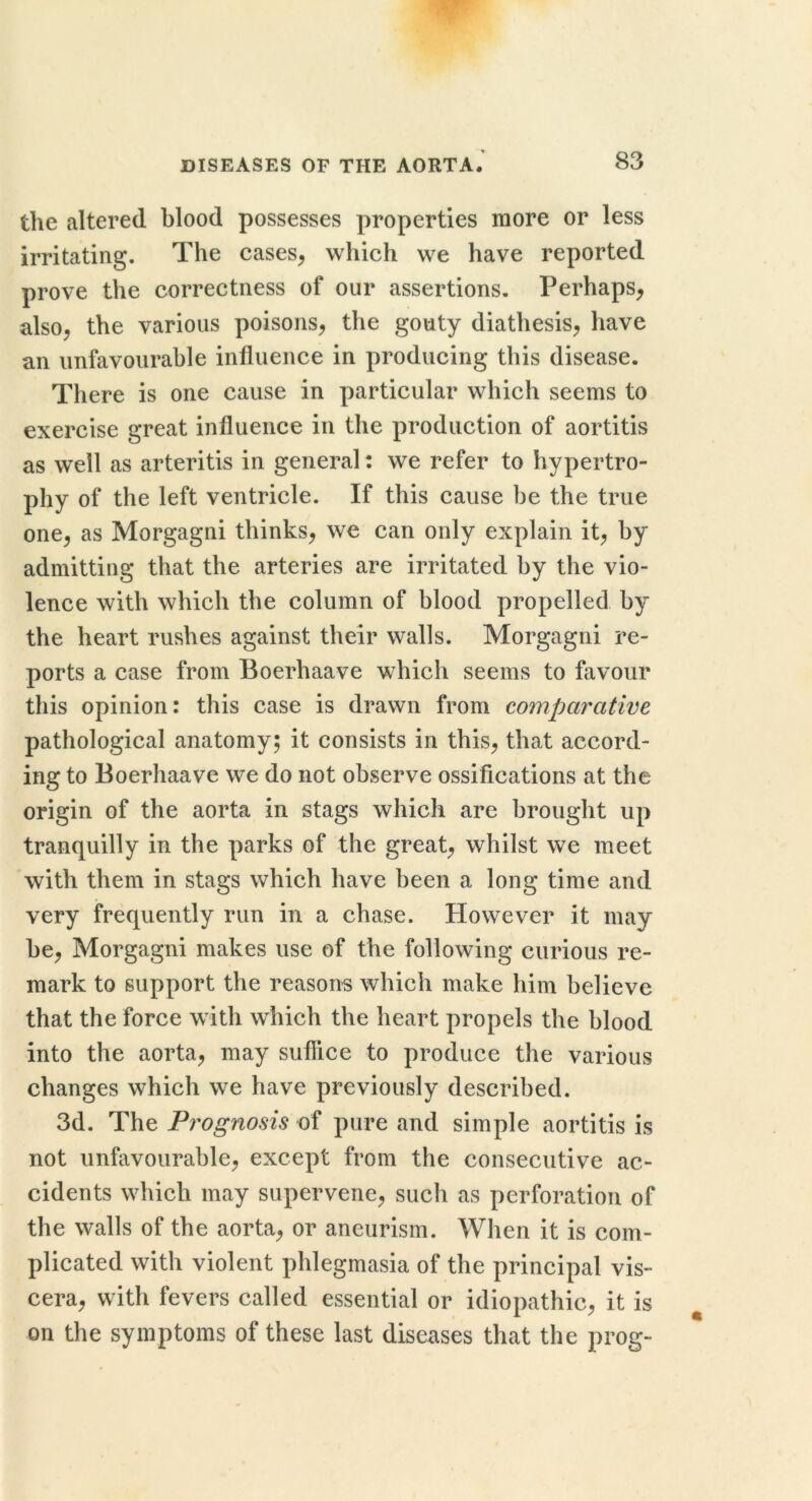 the altered blood possesses properties more or less irritating. The cases^ which we have reported prove the correctness of our assertions. Perhaps, also, the various poisons, the gouty diathesis, have an unfavourable influence in producing this disease. There is one cause in particular which seems to exercise great influence in the production of aortitis as well as arteritis in general: we refer to hypertro- phy of the left ventricle. If this cause be the true one, as Morgagni thinks, we can only explain it, by admitting that the arteries are irritated by the vio- lence with which the column of blood propelled by the heart rushes against their walls. Morgagni re- ports a case from Boerhaave which seems to favour this opinion: this case is drawn from comparative pathological anatomy; it consists in this, that accord- ing to Boerhaave we do not observe ossifications at the origin of the aorta in stags which are brought up tranquilly in the parks of the great, whilst we meet with them in stags which have been a long time and very frequently run in a chase. However it may be, Morgagni makes use of the following curious re- mark to support the reasons which make him believe that the force with which the heart propels the blood into the aorta, may suffice to produce the various changes which we have previously described. 3d. The Prognosis of pure and simple aortitis is not unfavourable, except from the consecutive ac- cidents which may supervene, such as perforation of the walls of the aorta, or aneurism. When it is com- plicated with violent phlegmasia of the principal vis- cera, with fevers called essential or idiopathic, it is on the symptoms of these last diseases that the prog-