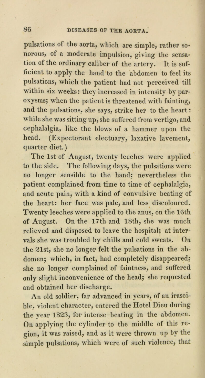 pulsations of the aorta^ which are simple^ rather so- norous, of a moderate impulsion, giving the sensa- tion of the ordinary caliber of the artery. It is suf- ficient to apply the hand'to the abdomen to feel its pulsations, which the patient had not perceived till within six weeks: they increased in intensity by par- oxysms; when the patient is threatened with fainting, and the pulsations, she says, strike her to the heart! while she was sitting up, she suffered from vertigo, and cephalalgia, like the blows of a hammer upon the head. (Expectorant electuary, laxative lavement, quarter diet.) The 1st of August, twenty leeches were applied to the side. The following days, the pulsations were no longer sensible to the hand; nevertheless the patient complained from time to time of cephalalgia, and acute pain, with a kind of convulsive beating of the heart: her face was pale, and less discoloured. Twenty leeches were applied to the anus, on the 16th of August. On the 17th and 18th, she was much relieved and disposed to leave the hospital; at inter- vals she was troubled by chills and cold sweats. On the 21st, she no longer felt the pulsations in the ab- domen; which, in fact, had completely disappeared; she no longer complained of faintness, and suffered only slight inconvenience of the head; she requested and obtained her discharge. An old soldier, far advanced in years, of an irasci- ble, violent character, entered the Hotel Dieu during the year 1823, for intense beating in the abdomen. On applying the cylinder to the middle of this re- gion, it was raised, and as it were thrown up by the simple pulsations, which were of such violence, that
