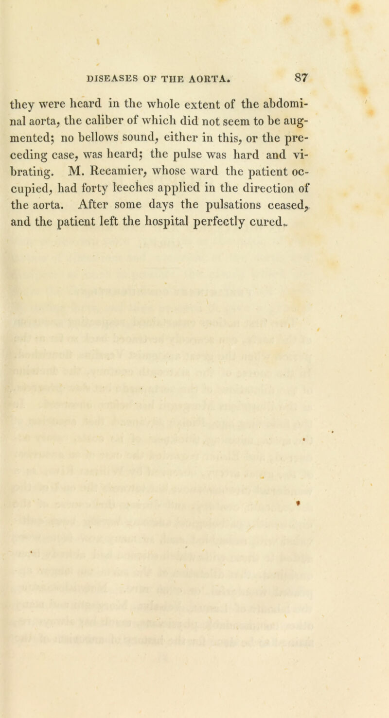they were heard in the whole extent of the abdomi- nal aorta^ the caliber of which did not seem to be aug- mented; no bellows sounds either in this^ or the pre- ceding case^ was heard; the pulse was hard and vi- brating. M. Recamier^ whose ward the patient oc- cupied^ had forty leeches applied in the direction of the aorta. After some days the pulsations ceased;, and tlie patient left the hospital perfectly cured,.