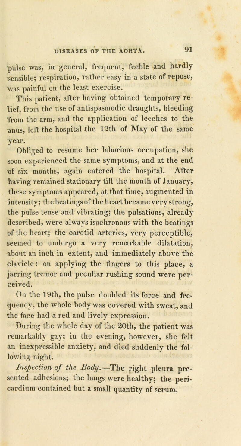 pulse was, in general, frequent,' feeble and hardly sensible; respiration, rather easy in a state of repose, was painful on the least exercise. This patient, after having obtained temporary re- lief, from the use of antispasmodic draughts, bleeding from the arm, and the application of leeches to the anus, left the hospital the 12th of May of the same year. Obliged to resume her laborious occupation, she soon experienced the same symptoms, and at the end of six months, again entered the hospital. After having remained stationary till the month of January, these symptoms appeared, at that time, augmented in intensity; the beatings of the heart became very strong, the pulse tense and vibrating; the pulsations, already described, were always isochronous with the beatings of the heart; the carotid arteries, very perceptible, seemed to undergo a very remarkable dilatation, about an inch in extent, and immediately above the clavicle: on applying the fingers to this place, a jarring tremor and peculiar rushing sound were per- ceived. On the 19th, the pulse doubled its force and fre- quency, the whole body was covered with sweat, and the face had a red and lively expression. During the whole day of the 20th, the patient was remarkably gay; in the evening, however, she felt an inexpressible anxiety, and died suddenly the fol- lowing night. Inspection of the Body,—The right pleura pre- sented adhesions; the lungs were healthy; the peri- cardium contained but a small quantity of serum.