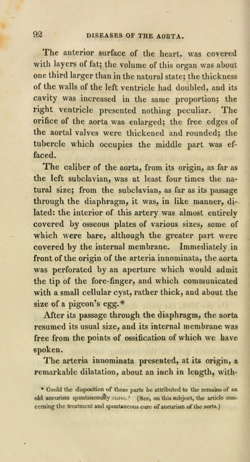 The anterior surface of the hearty was covered with layers of fat; the volume of this organ was about one third larger than in the natural state; the thickness of the walls of the left ventricle had doubled^ and its cavity was increased in the same proportion; the right ventricle presented nothing peculiar. The orifice of the aorta was enlarged; the free edges of the aortal valves were thickened and rounded; the tubercle which occupies the middle part was ef- faced. The caliber of the aorta, from its origin, as far as the left subclavian, was at least four times the na- tural size; from the subclavian, as far as its passage through the diaphragm, it was, in like manner, di- lated: the interior of this artery was almost entirely covered by osseous plates of various sizes, some of which were bare, although the greater part were covered by the internal membrane. Immediately in front of the origin of the arteria innominata, the aorta was perforated by an aperture which would admit the tip of the fore-finger, and which communicated with a small cellular cyst, rather thick, and about the size of a pigeon^s egg.^ After its passage through the diaphragm, the aorta resumed its usual size, and its internal membrane was free from the points of ossification of which we have spoken. The arteria innominata presented, at its origin, a remarkable dilatation, about an inch in length, with- * Could the disposition of these parts be attributed to the remains of an old aneurism spontaneou^y cureu? (See, on this subject, the aiticle con- cerning the ti’eatment and spontaneous cure of aneurism of the aorta, j