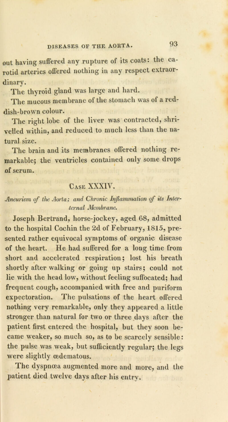 out having suffered any rupture of its coats: the ca- rotid arteries offered nothing in any respect extraor- dinary. The thyroid gland was large and hard. The mucous membrane of the stomach was of a red- dish-brown colour. The right lobe of the liver was 'contracted, shri- velled within, and reduced to much less than the na- tural size. The brain and its membranes offered nothing re- markable: the ventricles contained only some drops ^ I of serum. Case XXXIV. Jlneurism of the Aorta; and Chronic Irfamnnaiion of Us Inter- ie7'nai Membrane, Joseph Bertrand, horse-jockey, aged 68, admitted to the hospital Cochin the 2d of February, 1815^ pre- sented rather equivocal symptoms of organic disease of the heart. He had suffered for a long time from- short and accelerated respiration; lost his breath shortly after walking or going up stairs; could not lie with the head low, withoutTeeling suffocated; had frequent cough, accompanied with free and puriform expectoration. The pulsations of the heart offered nothing very remarkable, only they appeared a little stronger than natural for two or three days after the patient first entered the hospital, but they soon be- came weaker, so much so, as to be scarcely sensible: the pulse was weak, but sufficiently regular; the legs were slightly oedematous. The dyspnoea augmented more and more, and the patient died twelve days after his entry.
