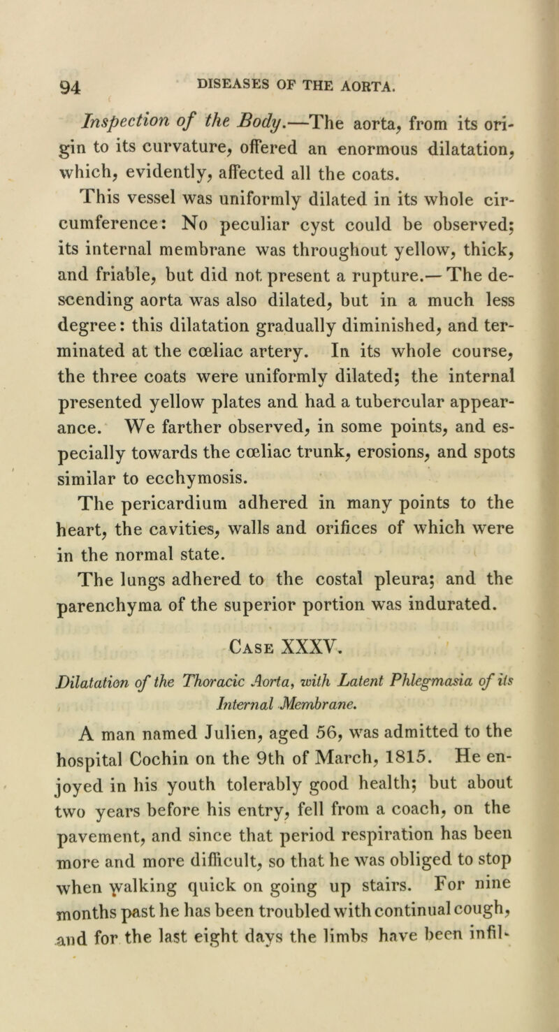 ( Inspection of the Body,—The aorta^ from its ori- gin to its curvature, offered an enormous dilatation, which, evidently, affected all the coats. This vessel was uniformly dilated in its whole cir- cumference: No peculiar cyst could be observed; its internal membrane was throughout yellow, thick, and friable, but did not present a rupture.— The de- scending aorta was also dilated, but in a much less degree: this dilatation gradually diminished, and ter- minated at the coeliac artery. In its whole course, the three coats were uniformly dilated; the internal presented yellow plates and had a tubercular appear- ance.* We farther observed, in some points, and es- pecially towards the coeliac trunk, erosions, and spots similar to ecchymosis. The pericardium adhered in many points to the heart, the cavities, walls and orifices of which were in the normal state. The lungs adhered to the costal pleura; and the parenchyma of the superior portion was indurated. Case XXXV, Dilatation of the Thoracic Aorta, with Latent Phlegmasia of its Internal Membrane, A man named Julien, aged 56, was admitted to the hospital Cochin on the 9th of March, 1815. He en- joyed in his youth tolerably good health; but about two years before his entry, fell from a coach, on the pavement, and since that period respiration has been more and more difficult, so that he was obliged to stop when ’talking quick on going up stairs. For nine months past he has been troubled with continual cough, and for the last eight days the limbs have been infib