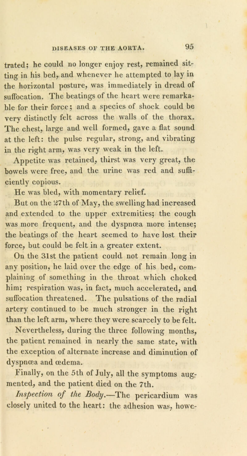 ! \ diseases of the aorta. 95 trated; he could no longer enjoy rest^ remained sit- ting in his bed^and whenever he attempted to lay in the horizontal posture, was immediately in dread of suffocation. The beatings of the heart were remarka- ble for their force; and a species of shock could be very distinctly felt across the walls of the thorax. The chest, large and well formed, gave a flat sound at the left: the pulse regular, strong, and vibrating in the right arm, was very weak in the left. Appetite was retained, thirst was very great, the bowels were free, and the urine was red and suffi- ciently copious. He was bled, with momentary relief. But on the 27th of May, the swelling had increased and extended to the upper extremities; the cough was more frequent, and the dyspnoea more intense; the beatings of the heart seemed to have lost their force, but could be felt in a greater extent. On the 31st the patient could not remain long in any position, he laid over the edge of his bed, com- plaining of something in the throat which choked him; respiration was, in fact, much accelerated, and suffocation threatened. The pulsations of the radial artery continued to be much stronger in the right than the left arm, where they were scarcely to be felt. Nevertheless, during the three following months, the patient remained in nearly the same state, with the exception of alternate increase and diminution of dyspnoea and oedema. Finally, on the 5th of July, all the symptoms aug; mented, and the patient died on tlie 7th. Inspection of the Body.—The pericardium was closely united to the heart: the adhesion was, howe-