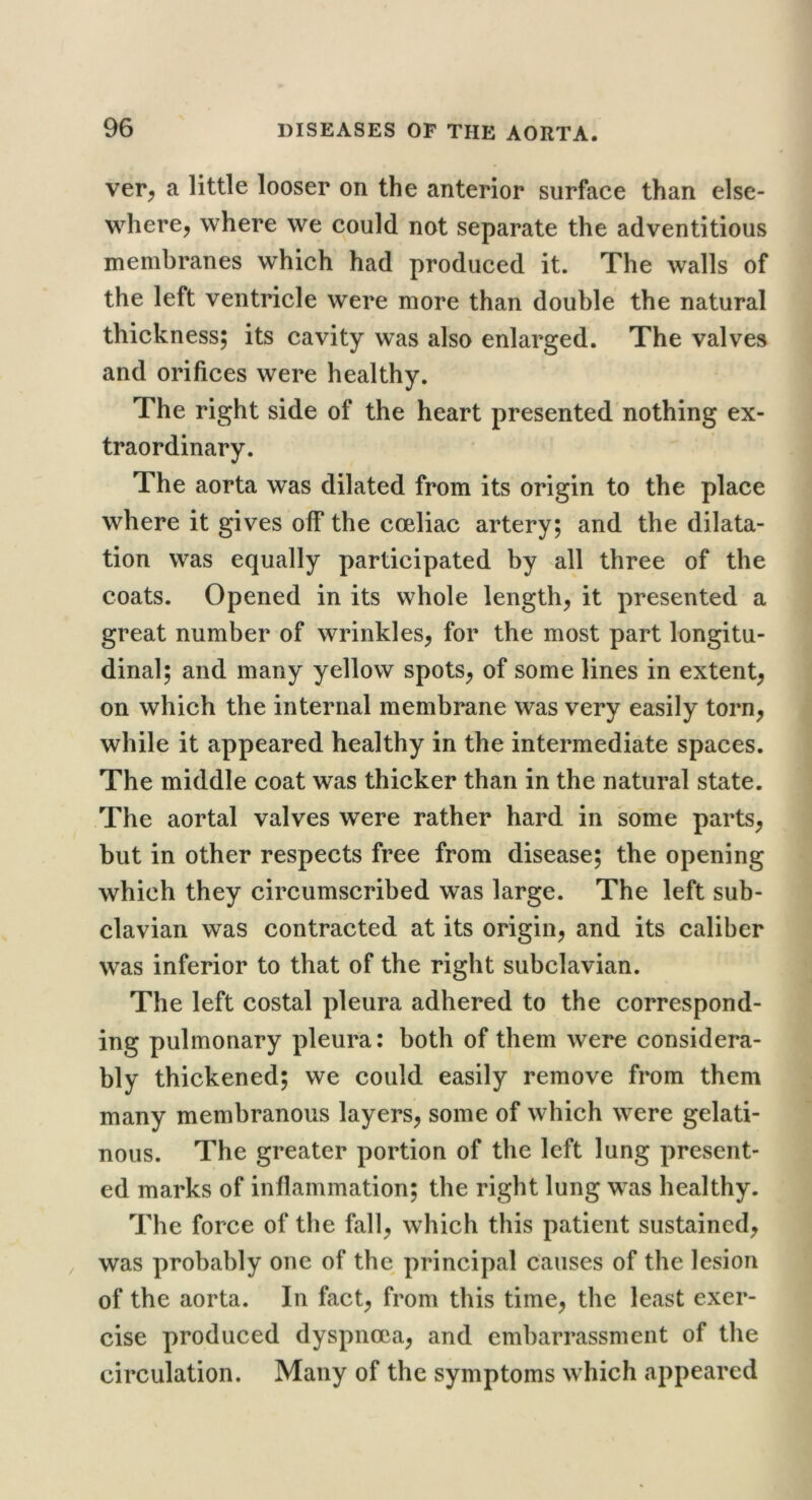 ver^ a little looser on the anterior surface than else- where, where we could not separate the adventitious membranes which had produced it. The walls of the left ventricle were more than double the natural thickness; its cavity was also enlarged. The valves and orifices were healthy. The right side of the heart presented'nothing ex- traordinary. The aorta was dilated from its origin to the place where it gives off the coeliac artery; and the dilata- tion was equally participated by all three of the coats. Opened in its whole length, it presented a great number of wrinkles, for the most part longitu- dinal; and many yellow spots, of some lines in extent, on which the internal membrane was very easily torn, while it appeared healthy in the intermediate spaces. The middle coat was thicker than in the natural state. The aortal valves were rather hard in some parts, but in other respects free from disease; the opening which they circumscribed was large. The left sub- clavian was contracted at its origin, and its caliber was inferior to that of the right subclavian. The left costal pleura adhered to the correspond- ing pulmonary pleura: both of them were considera- bly thickened; we could easily remove from them many membranous layers, some of which were gelati- nous. The greater portion of the left lung present- ed marks of inflammation; the right lung was healthy. The force of the fall, which this patient sustained, was probably one of the principal causes of the lesion of the aorta. In fact, from this time, the least exer- cise produced dyspnoea, and embarrassment of the circulation. Many of the symptoms which appeared