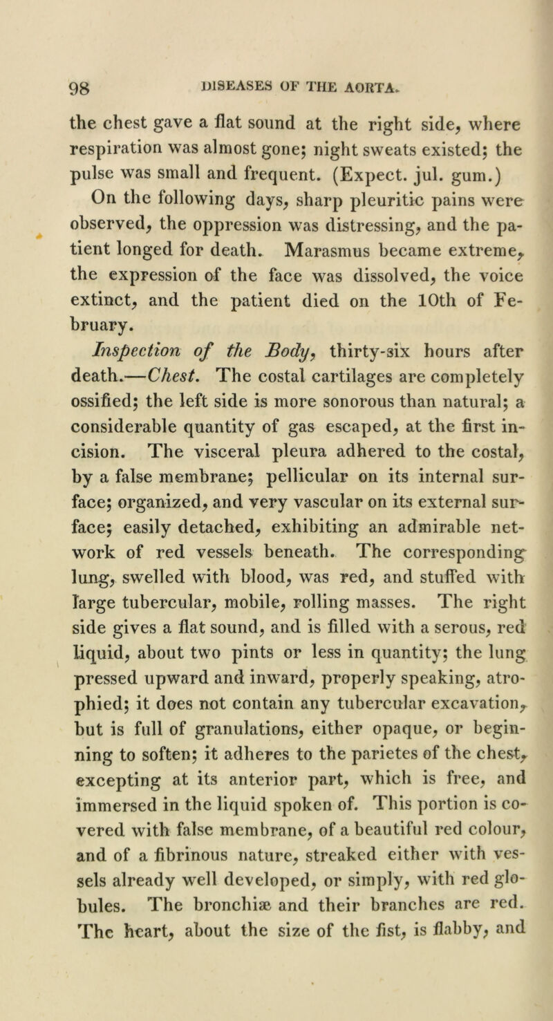 the chest gave a flat sound at the right side^ where respiration was almost gone; night sweats existed; the pulse was small and frequent. (Expect, jul. gum.) On the following days^ sharp pleuritic pains were observed^ the oppression was distressing^ and the pa- tient longed for death. Marasmus became extreme^ the expression of the face was dissolved^ the voice extinct^ and the patient died on the 10th of Fe- bruary. Inspection of the Body^ thirty-six hours after death.—Chest. The costal cartilages are completely ossified; the left side is more sonorous than natural; a considerable quantity of gas escaped, at the first in- cision. The visceral pleura adhered to the costal, by a false membrane; pellicular on its internal sur- face; organized, and very vascular on its external sur- face; easily detached, exhibiting an admirable net- work of red vessels beneath. The corresponding^ lung, swelled with blood, was red, and stuffed with large tubercular, mobile, rolling masses. The right side gives a flat sound, and is filled with a serous, red liquid, about two pints or less in quantity; the lung pressed upward and inward, properly speaking, atro- phied; it does not contain any tubercular excavatioiv but is full of granulations, either opaque, or begin- ning to soften; it adheres to the parietes of the chesty excepting at its anterior part, which is free, and immersed in the liquid spoken of. This portion is co- vered with false membrane, of a beautiful red colour, and of a fibrinous nature, streaked either with ves- sels already well developed, or simply, with red glo- bules. The bronchise and their branches are red. The heart, about the size of the fist, is flabby, and