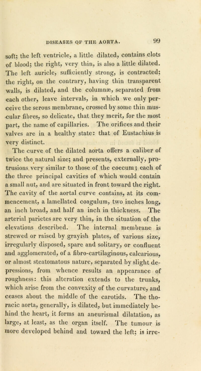soft; the left ventricle^ a little dilated^ contains clots of blood; the rights very thin, is also a little dilated. The left auricle, sufficiently strong, is contracted; the right, on the contrary, having thin transparent walls, is dilated, and the columnse, separated from each other, leave intervals, in which we only per- ceive the serous membrane, crossed by some thin mus- cular fibres, so delicate, that they merit, for the most part, the name of capillaries. The orifices and their valves are in a healthy state: that of Eustachius is very distinct. The curve of the dilated aorta offers a caliber of twice the natural size; and presents, externally, pro- trusions, very similar to those of the coecum; each of the three principal cavities of which would contain a small nut, and are situated in front toward the right. The cavity of the aortal curve contains, at its com- mencement, a lamellated coagulum, two inches long, an inch broad, and half an inch in thickness. The arterial parietes are very thin, in the situation of the elevations described. The internal membrane is strewed or raised by grayish plates, of various size, irregularly disposed, spare and solitary, or confluent and agglomerated, of a fibro-cartilaginous, calcarious, or almost steatomatous nature, separated by slight de- pressions, from whence results an appearance of roughness: this alteration extends to the trunks, which arise from the convexity of the curvature, and ceases about the middle of the carotids. The tho- racic aorta, generally, is dilated, but immediately be- hind the heart, it forms an aneurismal dilatation, as large, at least, as the organ itself. The tumour is more developed behind and toward the left; is irre-