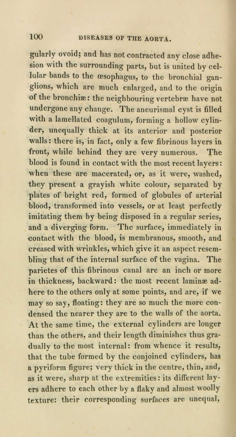 gularly ovoid; and has not contracted any close adhe- sion with the surrounding parts^ but is united by cel- lular bnnds to the oesophagus^ to the bronchial gan- glions^ which are much enlarged^ and to the origin of the bronchise: the neighbouring vertebrae have not undergone any change. The aneurismal cyst is filled with a lamellated coagulum^ forming a hollow cylin- der^ unequally thick at its anterior and posterior walls: there is^ in fact^ only a few fibrinous layers in fronts while behind they are very numerous. The blood is found in contact with the most recent layers: when these are macerated^ or^ as it were^ washed, they present a grayish white colour, separated by plates of bright red, formed of globules of arterial blood, transformed into vessels, or at least perfectly imitating them by being disposed in a regular series, . and a diverging form. The surface, immediately in contact with the blood, is membranous, smooth, and creased with wrinkles, which give it an aspect resem- bling that of the internal surface of the vagina. The parietes of this fibrinous canal are an inch or more in thickness, backward: the most recent laminae ad- here to the others only at some points, and are,-if we may so say, floating: they are so much the more con- densed the nearer they are to the walls of the aorta. At the same time, the external cylinders are longer than the others, and their length diminishes thus gra- duallv to the most internal : from whence it results, that the tube formed by the conjoined cylinders, has a pyriform figure; very thick in the centre, thin, and, as it were, sharp at the extremities: its different lay- ers adhere to each other by a flaky and almost woolly texture: their corresponding surfaces are unequal,