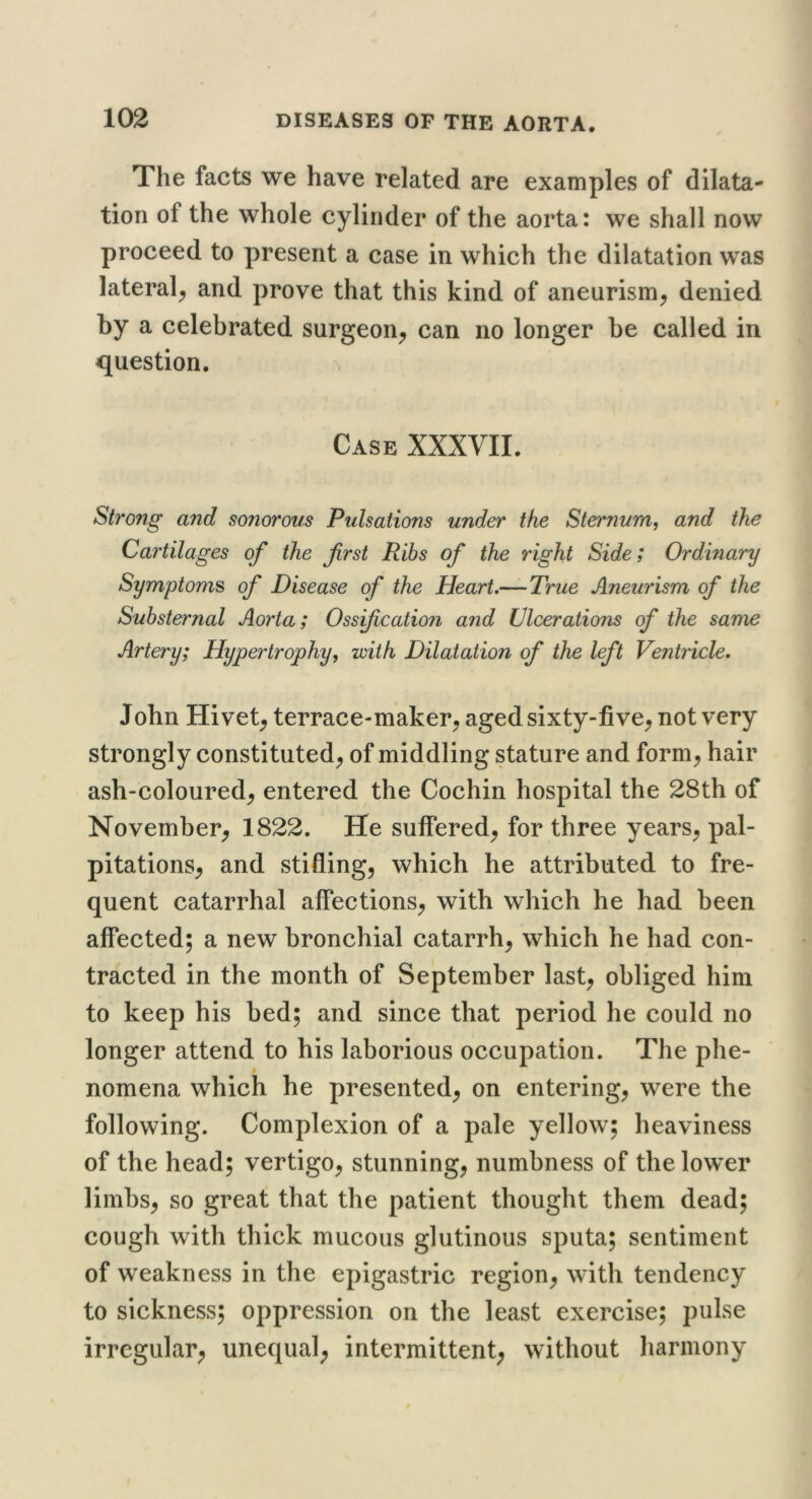 The facts we have related are examples of dilata- tion of the whole cylinder of the aorta: we shall now proceed to present a case in which the dilatation was lateral^ and prove that this kind of aneurism, denied by a celebrated surgeon, can no longer be called in question. ^ Case XXXVII. Strong and sonorous Pulsations under the Sternum, and the Cay'tilages of the first Ribs of the right Side; Ordinary Symptoms of Disease of the Heart.—-True Aneurism of the Suhsternal Aorta; Ossfication and Ulcerations of the same Artery; Hypertrophy, with Dilatation of the left Ventricle. John Hi vet, terrace-maker, aged sixty-five, not very strongly constituted, of middling stature and form, hair ash-coloured, entered the Cochin hospital the 28th of November, 1822. He suffered, for three years, pal- pitations, and stifling, which he attributed to fre- quent catarrhal affections, with which he had been affected; a new bronchial catarrh, which he had con- tracted in the month of September last, obliged him to keep his bed; and since that period he could no longer attend to his laborious occupation. The phe- nomena which he presented, on entering, were the following. Complexion of a pale yellow; heaviness of the head; vertigo, stunning, numbness of the lower limbs, so great that the patient thought them dead; cough with thick mucous glutinous sputa; sentiment of weakness in the epigastric region, with tendency to sickness; oppression on the least exercise; pulse irregular, unequal, intermittent, without harmony