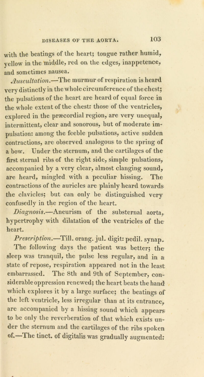 with the beatings of the heart; tongue rather humid, yellow in the middle^ red on the edges^ inappetence, and sometimes nausea. Auscultation.—The murmur of respiration is heard very distinctly in the whole circumference of the chest; the pulsations of the heart are heard of equal force in the whole extent of the chest: those of the ventricles, explored in the prsecordial region, are very unequal, intermittent, clear and sonorous, but of moderate im- pulsation: among the feeble pulsations, active sudden contractions, are observed analogous to the spring of a bow. Under the sternum, and the cartilages of the first sternal ribs of the right side, simple pulsations, accompanied by a very clear, almost clanging sound, are heard, mingled with a peculiar hissing. The contractions of the auricles are plainly heard towards the clavicles; but can only be distinguished very confusedly in the region of the heart. Diagnosis.—Aneurism of the substernal aorta,, hypertrophy with dilatation of the ventricles of the heart. ' Prescription.—^Till. orang. juL digit: pedil. synap. The following days the patient was better; the sleep was tranquil, the pulse less regular, and in a state of repose, respiration appeared not in the least embarrassed. The 8th and 9th of September, con- siderable oppression renewed; the heart beats the hand which explores it by a large surface; the beatings of the left ventricle, less irregular than at its entrance, are accompanied by a hissing sound which appears to be only the reverberation of that which exists un- der the sternum and the cartilages of the ribs spoken -l^he tinct. of digitalis was gradually augmented: