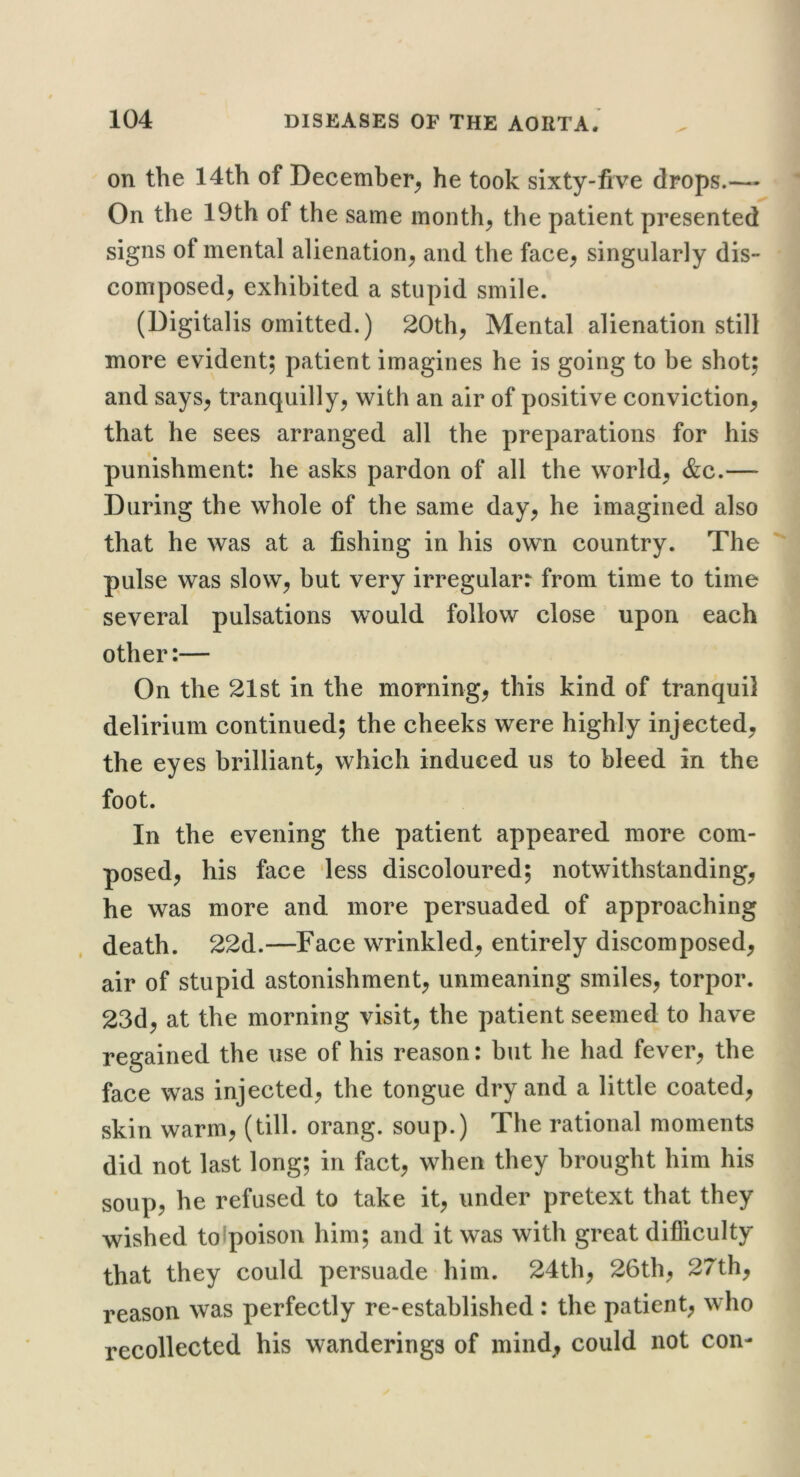 on the 14th of December^ he took sixty-five drops.—- On the 19th of the same month, the patient presented signs of mental alienation, and the face, singularly dis- composed, exhibited a stupid smile. (Digitalis omitted.) 20th, Mental alienation still more evident; patient imagines he is going to be shot; and says, tranquilly, with an air of positive conviction, that he sees arranged all the preparations for his punishment: he asks pardon of all the world, &c.— During the whole of the same day, he imagined also that he was at a fishing in his own country. The pulse was slow, but very irregular: from time to time several pulsations would follow close upon each other:— On the 21st in the morning, this kind of tranquil delirium continued; the cheeks were highly injected, the eyes brilliant, which induced us to bleed in the foot. In the evening the patient appeared more com- posed, his face 'less discoloured; notwithstanding, he was more and more persuaded of approaching death. 22d.—Face wrinkled, entirely discomposed, air of stupid astonishment, unmeaning smiles, torpor. 23d, at the morning visit, the patient seemed to have regained the use of his reason: but he had fever, the face was injected, the tongue dry and a little coated, skin warm, (till, orang. soup.) The rational moments did not last long; in fact, when they brought him his soup, he refused to take it, under pretext that they wished tolpoison him; and it was with great difiiculty that they could persuade him. 24th, 26th, 27th, reason was perfectly re-established : the patient, who recollected his wanderings of mindt could not con-