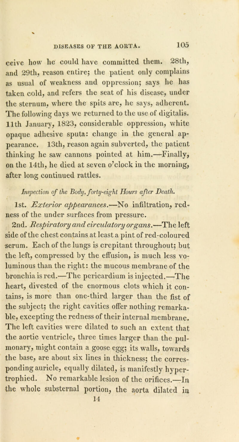 ceive how he could have committed them. 28th^ and 29thj reason entire; the patient only complains as usual of weakness and oppression; says he has taken cold^ and refers the seat of his disease, under the sternum, where the spits are, he says, adherent. The following days we returned to the use of digitalis. 11th January, 1823, considerable oppression, white opaque adhesive sputa: change in the general ap- pearance. 13th, reason again subverted, the patient thinking he saw cannons pointed at him.—Finally, on the 14th, he died at seven o^clock in the morning, after long continued rattles. Inspection of the Body, forty-eight Hours after Death. 1st. Exterior appearances.—No infiltration, red- ness of the under surfaces from pressure. 2nd. Respiratory and circulatory organs.—The left side of the chest contains at least a pint of red-coloured serum. Each of the lungs is crepitant throughout; but the left, compressed by the effusion, is much less vo- luminous than the right: the mucous membrane of the bronchia is red.—The pericardium is injected.—The heart, divested of the enormous clots which it con- tains, is more than one-third larger than the fist of the subject; the right cavities offer nothing remarka- ble, excepting the redness of their internal membrane. The left cavities were dilated to such an extent that the aortic ventricle, three times larger than the pul- monary, might contain a goose egg; its walls, towards the base, are about six lines in thickness; the corres- ponding auricle, equally dilated, is manifestly hyper- trophied. No remarkable lesion of the orifices.-rln the whole substernal portion, the aorta dilated in 14