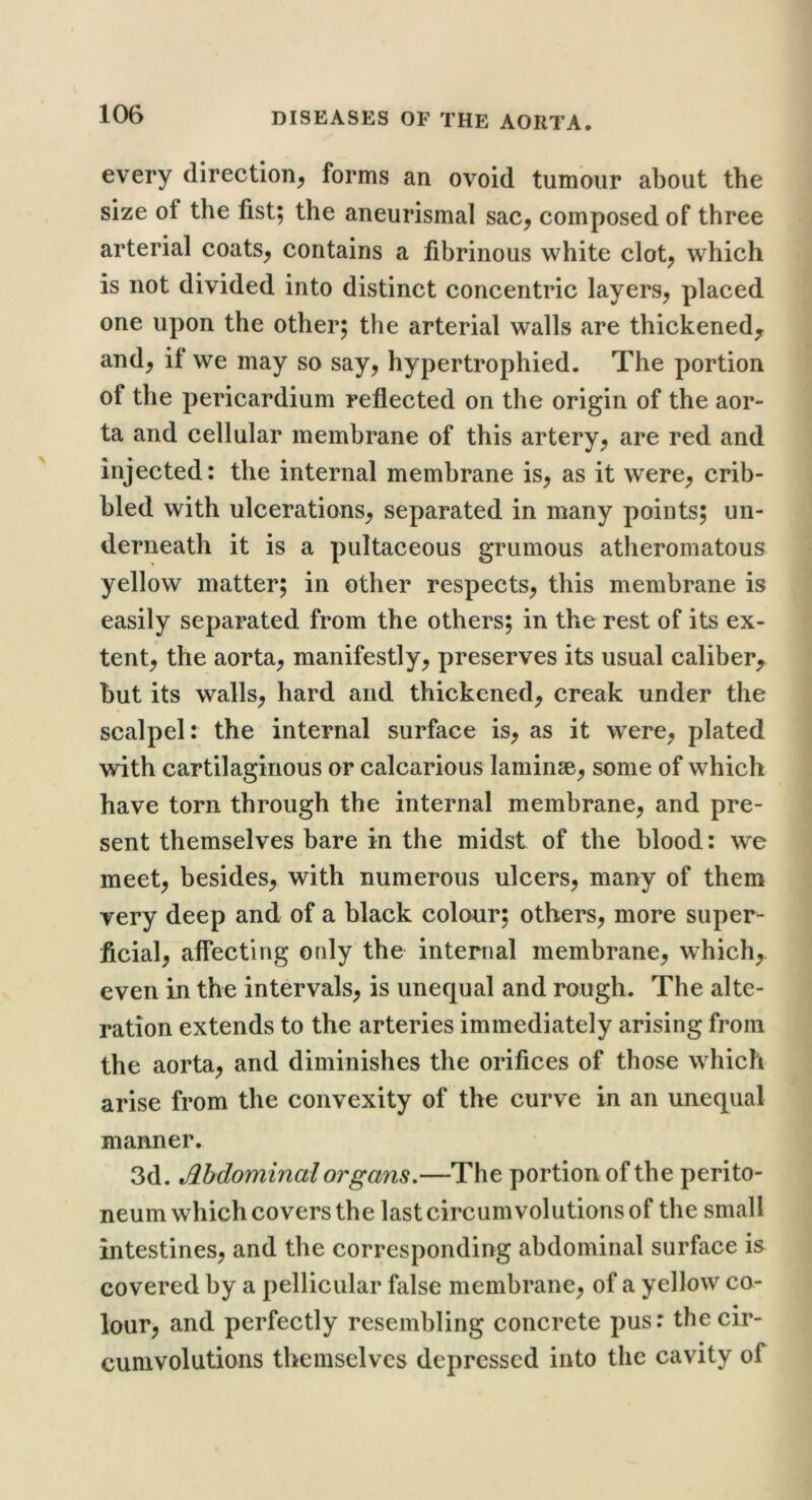 every direction^ forms an ovoid tumour about the size of the fist; the aneurismal sac^ composed of three arterial coats^ contains a fibrinous white clot^ which is not divided into distinct concentric layers^ placed one upon the other; the arterial walls are thickened^ and^ if we may so say^ hypertrophied. The portion of the pericardium reflected on the origin of the aor- ta and cellular membrane of this artery^ are red and injected: the internal membrane is, as it were, crib- bled with ulcerations, separated in many points; un- derneath it is a pultaceous grumous atheromatous yellow matter; in other respects, this membrane is easily separated from the others; in the rest of its ex- tent, the aorta, manifestly, preserves its usual caliber, but its walls, hard and thickened, creak under the scalpel: the internal surface is, as it were, plated with cartilaginous or calcarious laminae, some of which have torn through the internal membrane, and pre- sent themselves bare in the midst of the blood: we meet, besides, with numerous ulcers, many of them very deep and of a black colour; others, more super- ficial, affecting only the internal membrane, which, even in the intervals, is unequal and rough. The alte- ration extends to the arteries immediately arising from the aorta, and diminishes the orifices of those which arise from the convexity of the curve in an unequal manner. 3d. Mdominal organs.—The portion of the perito- neum which covers the last circumvolutions of the small intestines, and the corresponding abdominal surface is covered by a pellicular false membrane, of a yellow co- lour, and perfectly resembling concrete pus: the cir- cumvolutions themselves depressed into the cavity of