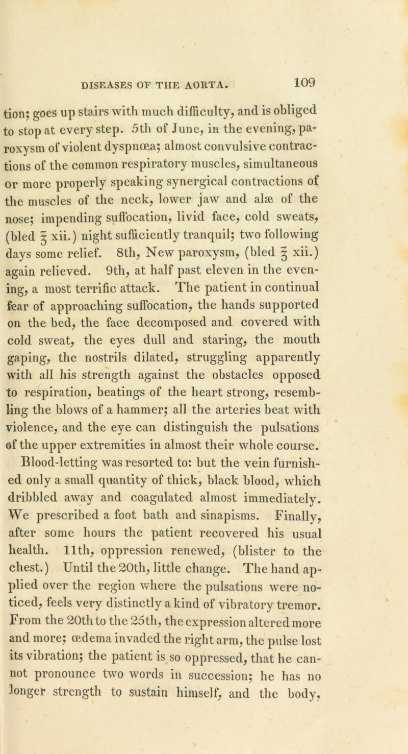 tion; goes up stairs with much difficulty^ and is obliged to stop at every step. 5th of June^ in the evening, pa- roxysm of violent dyspnoea; almost convulsive contrac- tions of the common respiratory muscles, simultaneous or more properly speaking synergical contractions of the muscles of the neck, lower jaw and alse of the nose; impending suffocation, livid face, cold sweats, (bled § xii.) night sufficiently tranquil; two following days some relief. 8th, New paroxysm, (bled | xii.) again relieved. 9th, at half past eleven in the even- ing, a most terrific attack. The patient in continual fear of approaching suffocation, the hands supported on the bed, the face decomposed and covered with cold sweat, the eyes dull and staring, the mouth gaping, the nostrils dilated, struggling apparently with all his strength against the obstacles opposed to respiration, beatings of the heart strong, resemb- ling the blows of a hammer; all the arteries beat with violence, and the eye can distinguish the pulsations of the upper extremities in almost their whole course. Blood-letting was resorted to: but the vein furnish- ed only a small quantity of thick, black blood, which dribbled away and coagulated almost immediately. We prescribed a foot bath and sinapisms. Finally, after some hours the patient recovered his usual health. 11th, oppression renewed, (blister to the chest.) Until the 20th, little change. The hand ap- plied over the region Vv'here the pulsations were no- ticed, feels very distinctly a kind of vibratory tremor. From the 20th to the 25th, the expression altered more and more; oedema invaded the right arm, the pulse lost its vibration; the patient is so oppressed, that he can- not pronounce two words in succession; he has no longer strength to sustain himself, and the body,