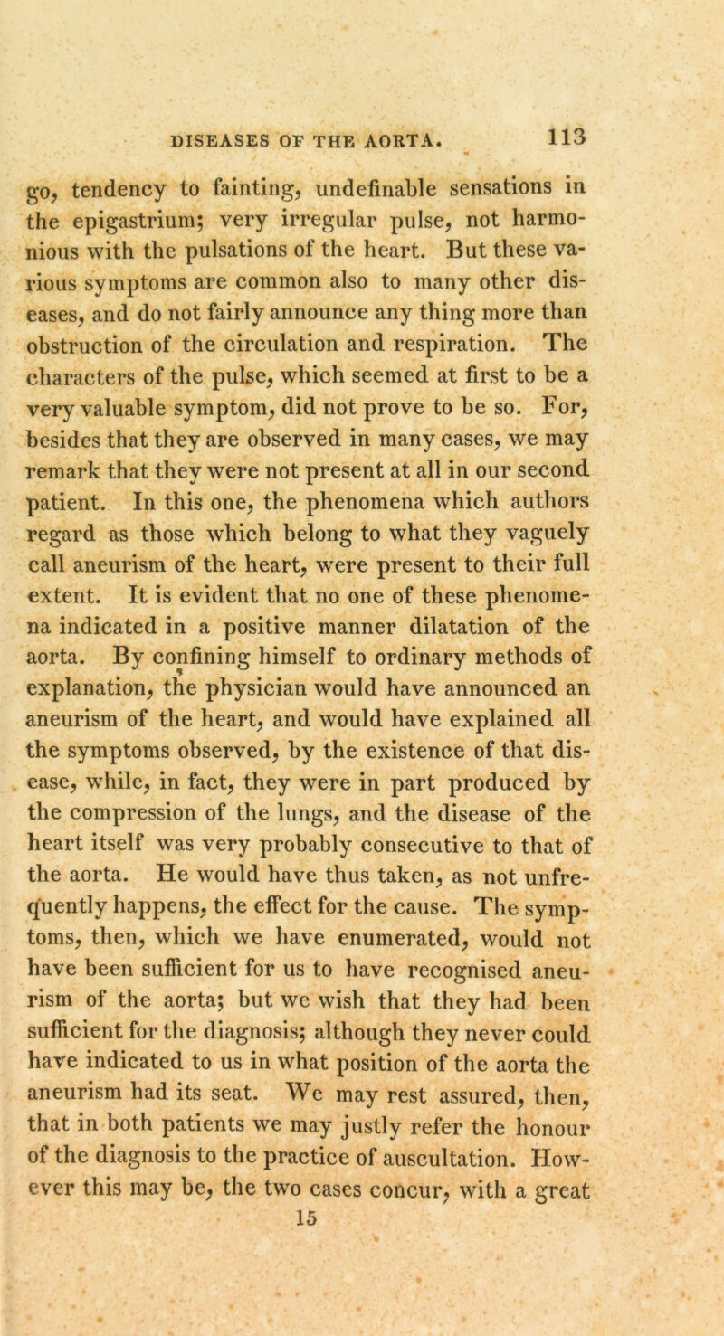 go, tendency to fainting, iindefinable sensations in the epigastrium; very irregular pulse, not harmo- nious with the pulsations of the heart. But these va- rious symptoms are common also to many other dis- eases, and do not fairly announce any thing more than obstruction of the circulation and respiration. The characters of the pulse, which seemed at first to be a very valuable symptom, did not prove to be so. For, besides that they are observed in many cases, we may remark that they were not present at all in our second patient. In this one, the phenomena which authors regard as those which belong to what they vaguely call aneurism of the heart, were present to their full extent. It is evident that no one of these phenome- na indicated in a positive manner dilatation of the aorta. By confining himself to ordinary methods of explanation, the physician would have announced an aneurism of the heart, and would have explained all the symptoms observed, by the existence of that dis- ease, while, in fact, they were in part produced by the compression of the lungs, and the disease of the heart itself was very probably consecutive to that of the aorta. He would have thus taken, as not unfre- quently happens, the effect for the cause. The symp- toms, then, which we have enumerated, would not have been sufficient for us to have recognised aneu- rism of the aorta; but we wish that they had been sufficient for the diagnosis; although they never could have indicated to us in what position of the aorta the aneurism had its seat. We may rest assured, then, that in both patients we may justly refer the honour of the diagnosis to the practice of auscultation. How- ever this may be, the two cases concur, with a great 15