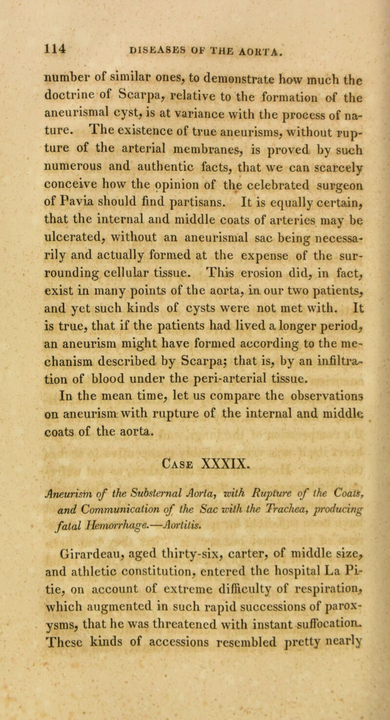 number of similar ones^ to demonstrate how much the doctrine of Scarpa^ relative to the formation of the aneurismal cyst^ is at variance with the process of na- ture. The existence of true aneurisms^ without rup- ture of the arterial membranes^ is proved by such numerous and authentic facts^ that we can scarcely conceive how the opinion of the celebrated surgeon of Pavia should find partisans. It is equally certain^ that the internal and middle coats of arteries may be ulcerated^ without an aneurismal sac being necessa- rily and actually formed at the expense of the sur- rounding cellular tissue. This erosion did, in fact, exist in many points of the aorta, in our two patients, and yet such kinds of cysts were not met with. It is true, that if the patients had lived a longer period, an aneurism might have formed according to the me- chanism described by Scarpa; that is, by an infiltra- tion of blood under the peri-arterial tissue. In the mean time, let us compare the observations on aneurism with rupture of the internal and middle coats of the aorta. Case XXXIX. Aneurism of the Substernal Ao?'ta, with Rupture of the Coat's, and Communication of the Sac with the Trachea, producing fatal Hemorrhage, —A or I it is, Girardeau, aged thirty-six, carter, of middle size, and athletic constitution, entered the hospital La Pi- tie, on account of extreme difficulty of respiration, which augmented in such rapid successions of parox- . ysms, that he was threatened with instant suffocatiom These kinds of accessions resembled pretty nearly