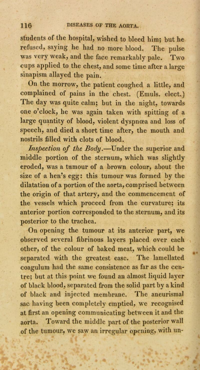 students of the hospital^ wished to bleed him; but he refused; saying he had no more blood. The pulse was very weak; and the face remarkably pale. Two cups applied to the chest; and some time after a large sinapism allayed the pain. On the morroW; the patient coughed a little; and complained of pains in the chest. (Emuls. elect.) The day was quite calm; hut in the night; towards one o^clock; he was again taken with spitting of a large quantity of blood; violent dyspnoea and loss of speech; and died a short time after; the mouth and nostrils filled with clots of blood. Inspection of the Body,—Under the superior and middle portion of the sternum; which was slightly eroded; was a tumour of a brown colour; about the size of a hen^s egg: this tumour was formed by the dilatation of a portion of the aorta; comprised between the origin of that artery; and the commencement of the vessels which proceed from the curvature; its anterior portion corresponded to the sternum; and its posterior to the trachea. On opening the tumour at its anterior part; we observed several fibrinous layers placed over each other; of the colour of baked meat; which could be separated with the greatest ease. The lamellated coagulum had the same consistence as far as the cen- tre; but at this point we found an almost liquid layer of black blood; separated from the solid part by a kind of black and injected membrane. The aneurismal sac having been completely emptied; we recognised at first an opening communicating between it and the aorta. Toward the middle part of the posterior wall of the tumour^ we saw an irregular opening, with un-