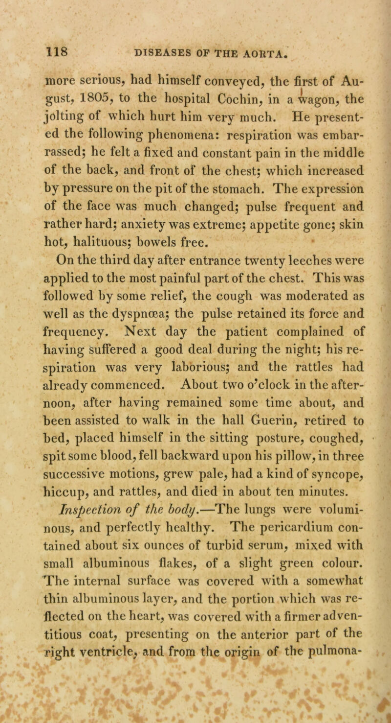 more serious^ had himself conveyed^ the first of Au- gust, 1805, to the hospital Cochin, in a wagon, the jolting of which hurt him very much. He present- ed the following phenomena: respiration was embar- rassed; he felt a fixed and constant pain in the middle of the back, and front of the chest; which increased by pressure on the pit of the stomach. The expression of the face was much changed; pulse frequent and rather hard; anxiety was extreme; appetite gone; skin hot, halituous; bowels free. On the third day after entrance twenty leeches were applied to the most painful part of the chest. This was followed by some relief, the cough was moderated as well as the dyspnoea; the pulse retained its force and frequency. Next day the patient complained of having suffered a good deal during the night; his re- spiration was very laborious; and the rattles had already commenced. About two o^clock in the after- noon, after having remained some time about, and been assisted to walk in the hall Guerin, retired to bed, placed himself in the sitting posture, coughed, • spit some blood, fell backward upon his pillow, in three successive motions, grew pale, had a kind of syncope, hiccup, and rattles, and died in about ten minutes. Inspection of the body.—The lungs were volumi- nous, and perfectly healthy. The pericardium con- tained about six ounces of turbid serum, mixed with small albuminous flakes, of a slight green colour. The internal surface was covered with a somewhat thin albuminous layer, and the portion which was re- flected on the heart, was covered with a firmer adven- titious coat, presenting on the anterior part of the right ventricle; and from the origin of the pulmona-