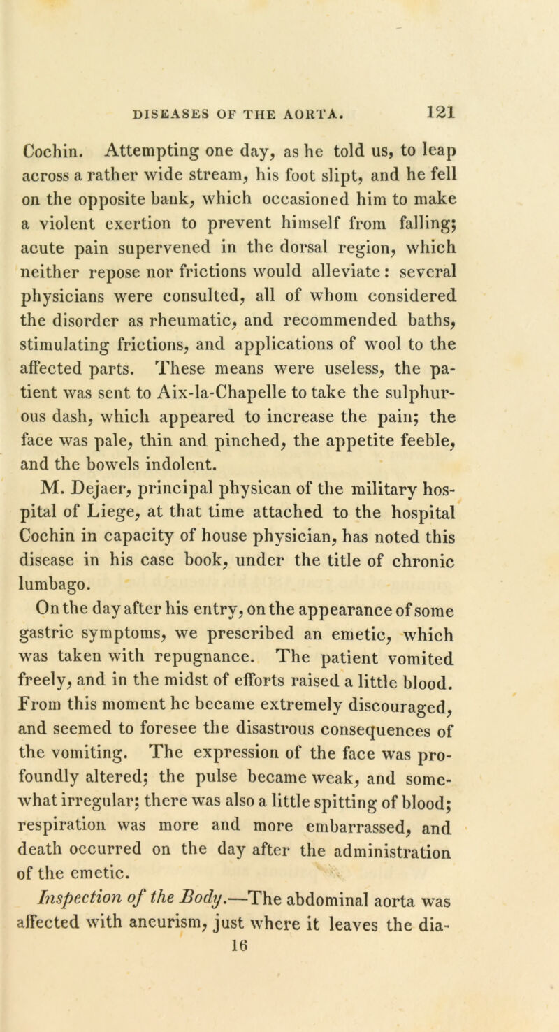 Cochin. Attempting one day, as he told us, to leap across a rather wide stream, his foot slipt, and he fell on the opposite bank, which occasioned him to make a violent exertion to prevent himself from falling; acute pain supervened in the dorsal region, which neither repose nor frictions would alleviate: several physicians were consulted, all of whom considered the disorder as rheumatic, and recommended baths, stimulating frictions, and applications of wool to the affected parts. These means were useless, the pa- tient was sent to Aix-la-Chapelle to take the sulphur- ous dash, which appeared to increase the pain; the face was pale, thin and pinched, the appetite feeble, and the bowels indolent. M. Dejaer, principal physican of the military hos- pital of Liege, at that time attached to the hospital Cochin in capacity of house physician, has noted this disease in his case book, under the title of chronic lumbago. On the day after his entry, on the appearance of some gastric symptoms, we prescribed an emetic, which was taken with repugnance. The patient vomited freely, and in the midst of efforts raised a little blood. From this moment he became extremely discouraged, and seemed to foresee the disastrous consequences of the vomiting. The expression of the face was pro- foundly altered; the pulse became weak, and some- what irregular; there was also a little spitting of blood; respiration was more and more embarrassed, and death occurred on the day after the administration of the emetic. Inspection of the Body^—The abdominal aorta was affected with aneurism, just where it leaves the dia- 16
