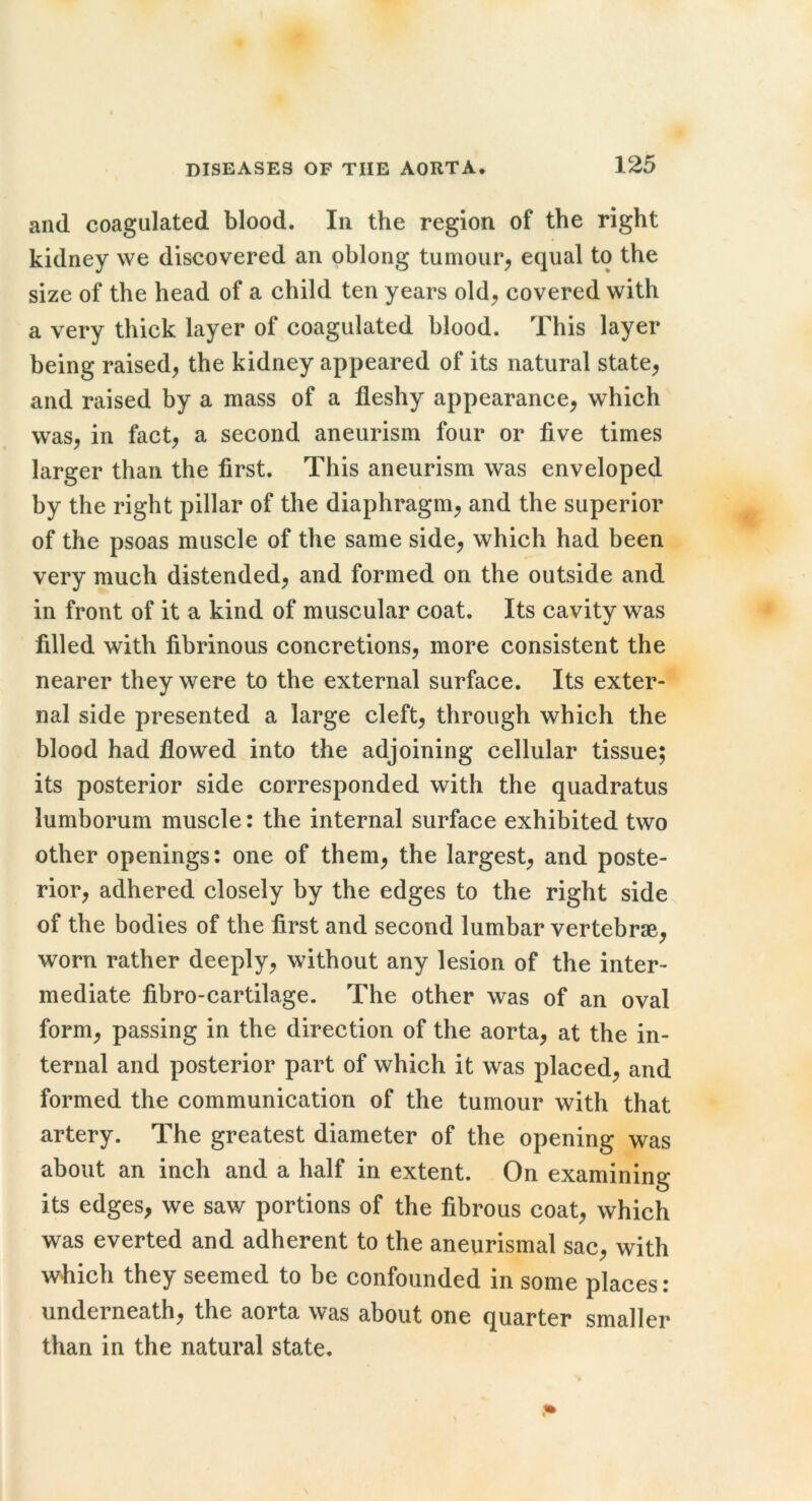and coagulated blood. In the region of the right kidney we discovered an oblong tumour, equal to the size of the head of a child ten years old, covered with a very thick layer of coagulated blood. This layer being raised, the kidney appeared of its natural state, and raised by a mass of a fleshy appearance, which was, in fact, a second aneurism four or five times larger than the first. This aneurism was enveloped by the right pillar of the diaphragm, and the superior of the psoas muscle of the same side, which had been very much distended, and formed on the outside and in front of it a kind of muscular coat. Its cavity was filled with fibrinous concretions, more consistent the nearer they were to the external surface. Its exter- nal side presented a large cleft, through which the blood had flowed into the adjoining cellular tissue; its posterior side corresponded with the quadratus lumborum muscle: the internal surface exhibited two other openings: one of them, the largest, and poste- rior, adhered closely by the edges to the right side of the bodies of the first and second lumbar vertebrae, worn rather deeply, without any lesion of the inter- mediate fibro-cartilage. The other was of an oval form, passing in the direction of the aorta, at the in- ternal and posterior part of which it was placed, and formed the communication of the tumour with that artery. The greatest diameter of the opening was about an inch and a half in extent. On examining its edges, we saw portions of the fibrous coat, which was everted and adherent to the aneurismal sac, with which they seemed to be confounded in some places : underneath, the aorta was about one quarter smaller than in the natural state.