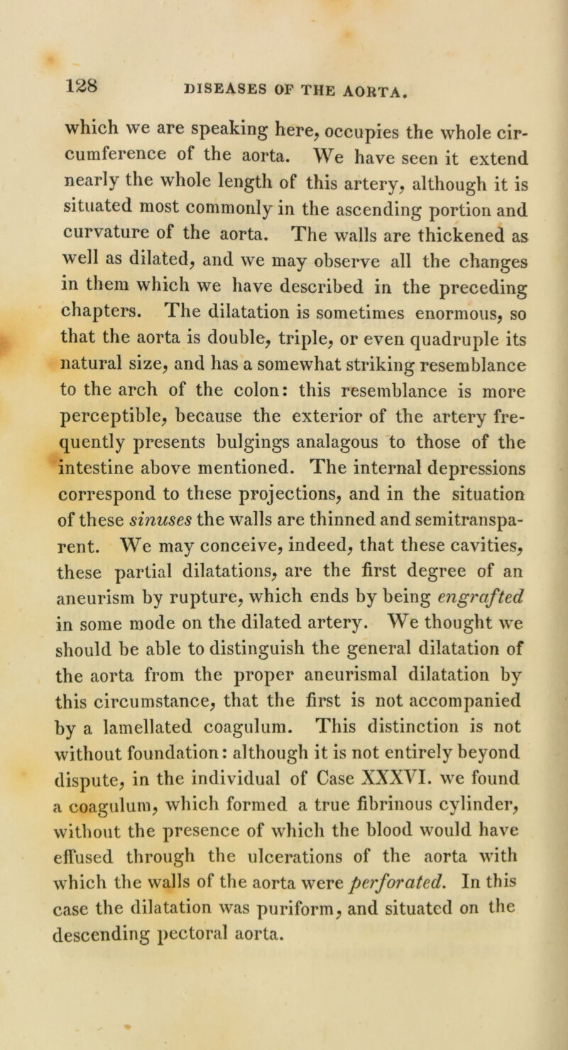 which we are speaking here^ occupies the whole cir- cumference of the aorta. We have seen it extend nearly the whole length of this artery^ although it is situated most commonly in the ascending portion and curvature of the aorta. The walls are thickened as well as dilated^ and we may observe all the changes in them which we have described in the preceding chapters. The dilatation is sometimes enormous^ so that the aorta is double^ triple^ or even quadruple its natural size^ and has a somewhat striking resemblance to the arch of the colon: this resemblance is more perceptible^ because the exterior of the artery fre- quently presents bulgings analagous 'to those of the intestine above mentioned. The internal depressions correspond to these projections^ and in the situation of these sinuses the walls are thinned and semitranspa- rent. We may conceive, indeed, that these cavities, these partial dilatations, are the first degree of an aneurism by rupture, which ends by being engrafted in some mode on the dilated artery. We thought we should be able to distinguish the general dilatation of the aorta from the proper aneurismal dilatation by this circumstance, that the first is not accompanied by a lamellated coagulum. This distinction is not without foundation: although it is not entirely beyond dispute, in the individual of Case XXXVI. we found a coagulum, which formed a true fibrinous cylinder, without the presence of which the blood would have effused through the ulcerations of the aorta with which the walls of the aorta were perforated. In this case the dilatation was puriform, and situated on the descending pectoral aorta.