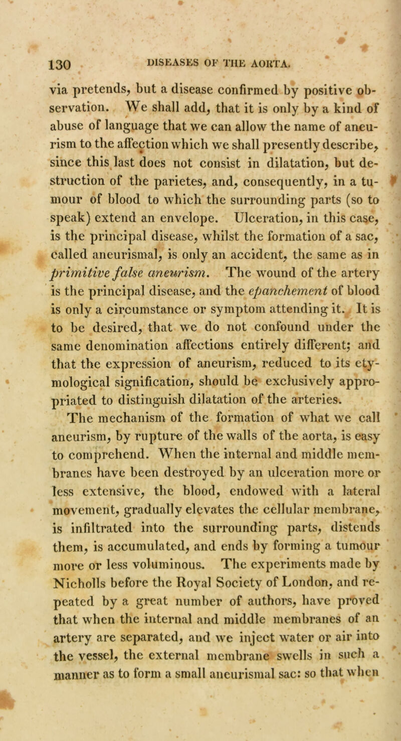 via pretends^ but a disease confirmed by positive ob- servation. We shall add^ that it is only by a kind of abuse of language that we can allow the name of aneu- rism to the affection which we shall presently describe^ since thisjast does not consist in dilatation^ but de- struction of the parietes^ and^ consequently^ in a tu- 9 mour of blood to which the surrounding parts (so to speak) extend an envelope. Ulceration, in this case, is the principal disease, whilst the formation of a sac, called aneurismal, is only an accident the same as in primitive false aneurism. The wound of the artery is the principal disease, and the epanchement of blood is only a circumstance or symptom attending it. It is to be desired, that we do not confound under the same denomination affections entirely different; and that the expression of aneurism, reduced to its ety- mological signification, should be exclusively appro- priated to distinguish dilatation of the arteries. The mechanism of the formation of what we call aneurism, by rupture of the walls of the aorta, is easy to comprehend. When the internal and middle mem- branes have been destroyed by an ulceration more or less extensive, the blood, endowed with a lateral movement, gradually elevates the cellular membrane, is infiltrated into the surrounding parts, distends them, is accumulated, and ends by forming a tumour more or less voluminous. The experiments made by , Nicholls before the Royal Society of London, and re- peated by a great number of authors, have proved that when the internal and middle membranes of an artery are separated, and we inject water or air into the vessel, the external membrane swells in such a manner as to form a small aneurismal sac: so that when