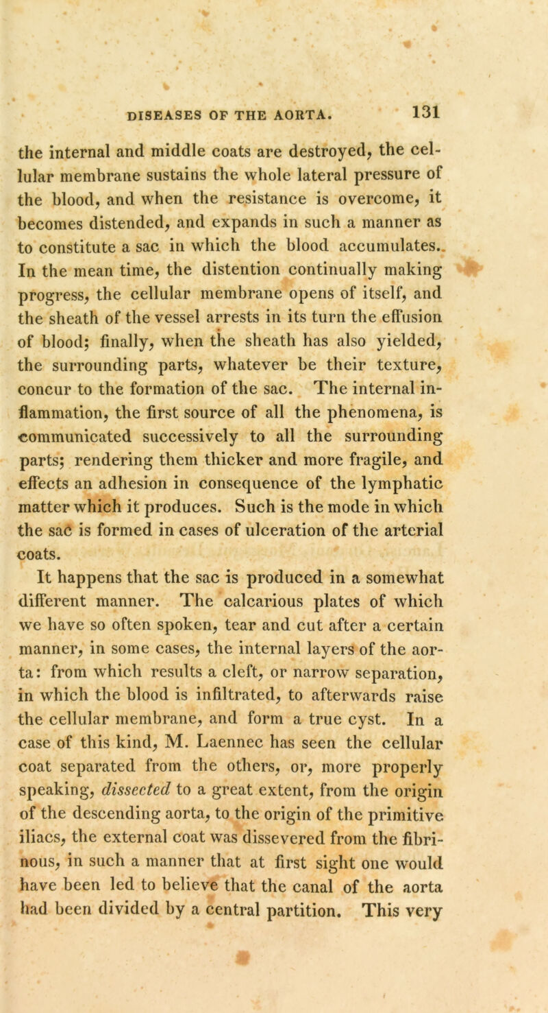 the internal and middle coats are destroyed, the cel- lular membrane sustains the whole lateral pressure of the blood, and when the resistance is overcome, it becomes distended, and expands in such a manner as to constitute a sac in which the blood accumulates,. In the mean time, the distention continually making progress, the cellular membrane opens of itself, and the sheath of the vessel arrests in its turn the effusion • of blood; finally, when the sheath has also yielded, the surrounding parts, whatever be their texture, concur to the formation of the sac. The internal in- flammation, the first source of all the phenomena, is •communicated successively to all the surrounding parts; rendering them thicker and more fragile, and effects an adhesion in consequence of the lymphatic matter which it produces. Such is the mode in which the ssi6 is formed in cases of ulceration of the arterial coats. It happens that the sac is produced in a somewhat different manner. The calcarious plates of which we have so often spoken, tear and cut after a certain manner, in some cases, the internal layers of the aor- ta: from which results a cleft, or narrow separation, in which the blood is infiltrated, to afterwards raise the cellular membrane, and form a true cyst. In a case of this kind, M. Laennec has seen the cellular coat separated from the others, or, more properly speaking, dissected to a great extent, from the origin of the descending aorta, to the origin of the primitive iliacs, the external coat was dissevered from the fibri- nous, in such a manner that at first sight one would have been led to believe that the canal of the aorta had been divided by a central partition. This very