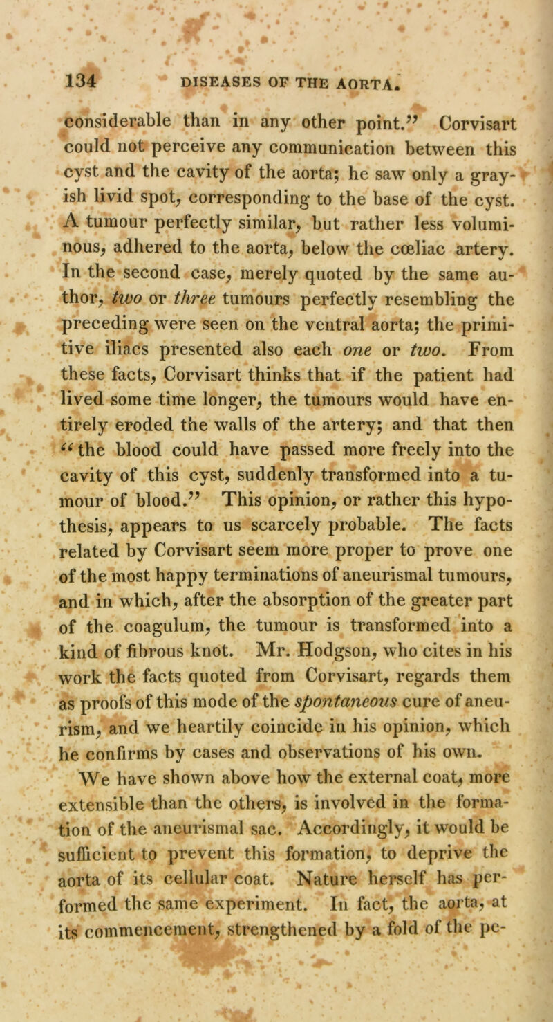 considerable than in any other point/^ Corvisart could not perceive any communication between this cyst and the cavity of the aorta; he saw only a gray- ish livid spot^ corresponding to the base of the cyst. A tumour perfectly similar^ but rather less volumi- nous, adhered to the aorta, below the coeliac artery. In the second case, merely quoted by the same au- thor, two or three tumours perfectly resembling the preceding were seen on the ventral aorta; the primi- tive iliacs presented also each one or two. From these facts, Corvisart thinks that if the patient had lived some time longer, the tumours would have en- ‘ tirely eroded the walls of the artery; and that then the blood could have passed more freely into the cavity of this cyst, suddenly transformed into a tu- mour of blood.^^ This opinion, or rather this hypo- thesis, appears to us scarcely probable. The facts related by Corvisart seem more proper to prove one of the most happy terminations of aneurismal tumours, and in which, after the absorption of the greater part of the coagulum, the tumour is transformed into a kind of fibrous knot. Mr. Hodgson, who cites in his work the facts quoted from Corvisart, regards them as proofs of this mode of the spontaneous cure of aneu- rism, and we heartily coincide in his opinion, which he confirms by cases and observations of his own. We have shown above how the external coat, more extensible than the others, is involved in the forma- tion of the aneurismal sac. Accordingly, it would be sufficient to prevent this formation, to deprive the aorta of its cellular coat. Nature hei’self has per- formed the same experiment. In fact, the aorta, at its commencement, strengthened by a fold of the pc-