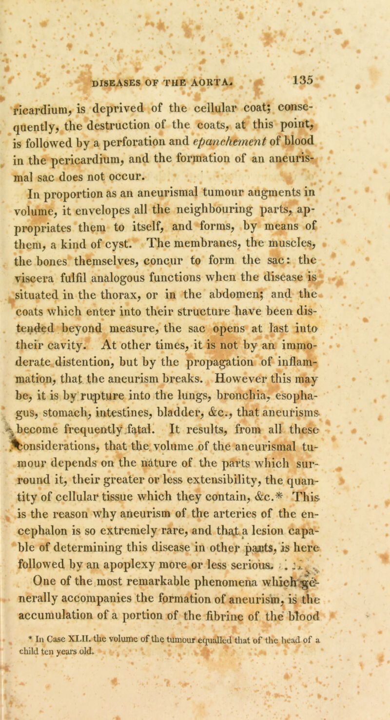 ricardiiim^ is deprived of the cellular coat; conse- quently, the destruction of the coats, at this point, is followed by a perforation and epanchtment of blood in the pericardium, and the formation of an aneuris- mal sac does not occur. In proportion as an aneurismal tumour augments in volume, it envelopes all the neighbouring parts, ap- propriates them to itself, and forms, by means of them, a kind of cyst. The membranes, the muscles, the bones themselves, concur to form the sac: the viscera fulfil analogous functions when the disease is situated in the thorax, or in the abdomen; and the coats which enter into their structure have been dis- tended . beyond measure, the sac opens at last into their cavity. At other times, it is not by an immo- derate^distention, but by the propagation of inflam- mation, that, the aneurism breaks. However this may be, it is by'rurpture into the lungs, bronchia, esopha- gus, stomach, intestines, bladder, &c., that aneurisms, .^•become frequently fatal. It results, from all these ^Considerations, that the. volume of the aneurismal tu- mour depends on the nature of the parts which sur- round it, their greater or less extensibility, the quan- tity of cellular tissue which they contain, &c.^ This is the reason why aneurism of the arteries of the en- cephalon is so extremely rare, and tbajt. a lesion capa- ble of determining this disease in other paJitS, is here followed by an apoplexy more ar less seriousu ; 1 One of the most remarkable phenomena which^rge- nerally accompanies the formation of aneurism, is the accumulation of a portion of the fibrine of the blood * 111 Case XLII. the volume of the tumour ecjualled tliat of the head of a child ten yeai's old.
