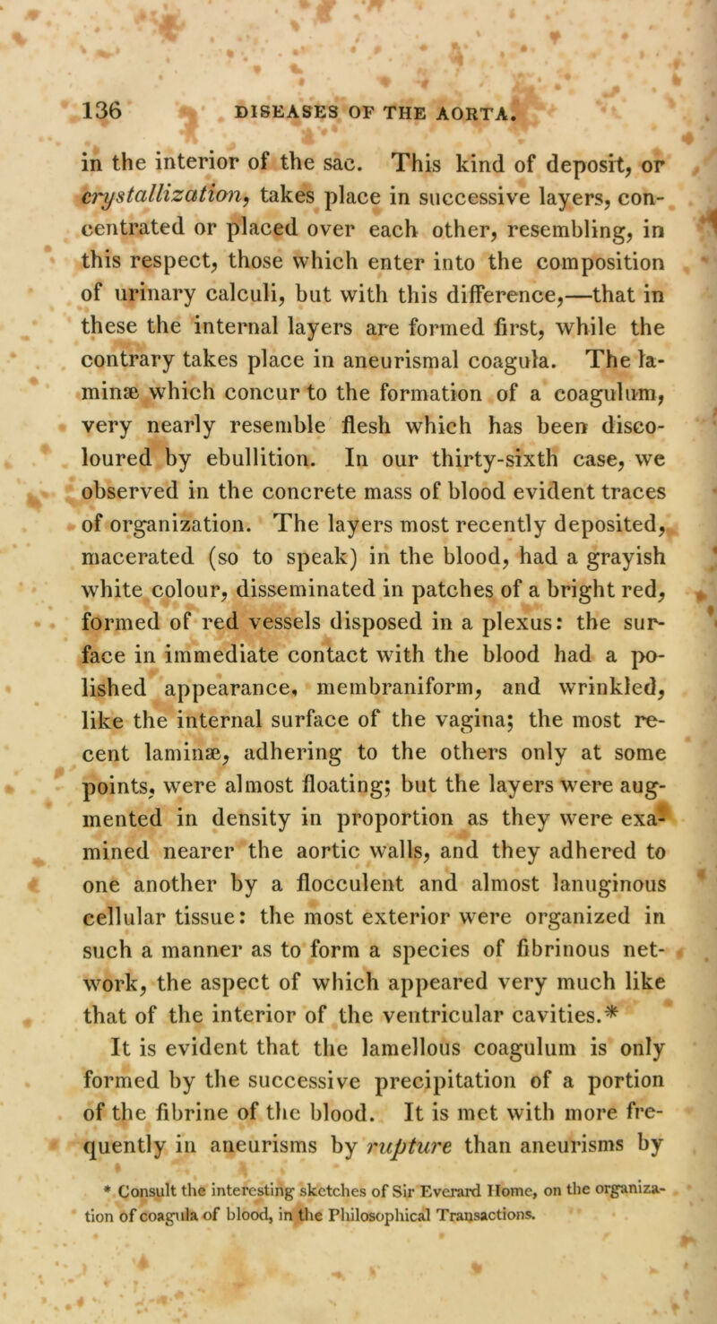 in the interior of the sac. This kind of deposit^ or crystallization^ takes place in successive layers, con- centrated or placed over each other, resembling, in this respect, those which enter into the composition of urinary calculi, but with this difference,—that in these the internal layers are formed first, while the contrary takes place in aneurismal coagula. The ta- minse which concur to the formation of a coagulum, very nearly resemble' flesh which has been disco- loured by ebullition. In our thirty-sixth case, we observed in the concrete mass of blood evident traces of organization. The layers most recently deposited, macerated (so to speak) in the blood, had a grayish white colour, disseminated in patches of a bright red, formed of red vessels disposed in a plexus: the sur- face in immediate contact wdth the blood had a po- lished appearance, membraniform, and wrinkled, like the internal surface of the vagina; the most re- cent laminae, adhering to the others only at some points, were almost floating; but the layers were aug- mented in density in proportion as they were exa- mined nearer the aortic walls, and they adhered to one another by a flocculent and almost lanuginous cellular tissue: the most exterior were organized in such a manner as to form a species of fibrinous net- work, the aspect of which appeared very much like that of the interior of the ventricular cavities.^ It is evident that the lamellous coagulum is only formed by the successive precipitation of a portion of the fibrine of the blood. It is met with more fre- quently in aneurisms by rupture than aneurisms by * Consult the interesting sketches of Sir Everard Home, on the organiza- tion of coagula of blood, in the Philosophical Transactions.