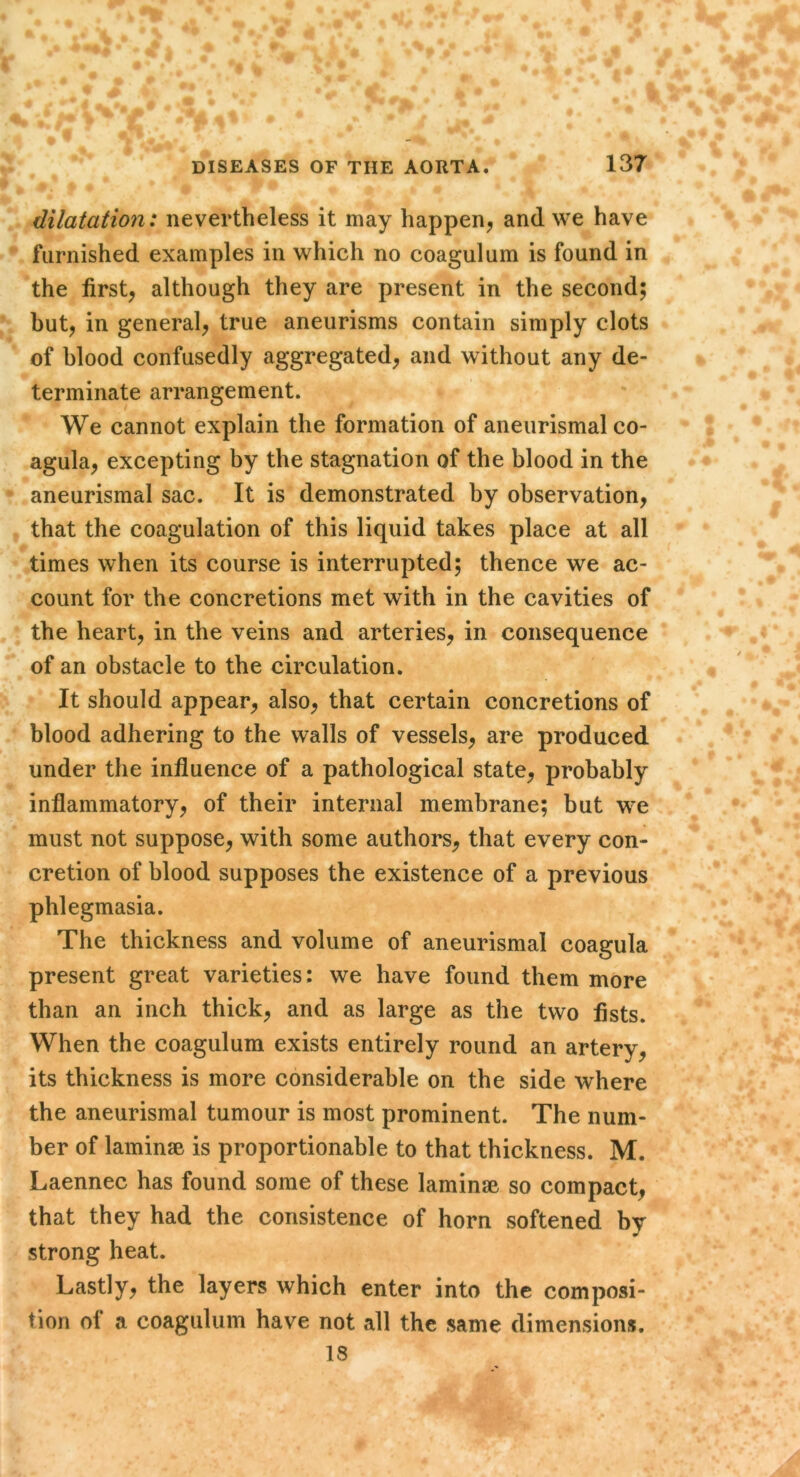 dilatation: nevertheless it may happen^ and we have furnished examples in which no coagulum is found in the first, although they are present in the second; but, in general, true aneurisms contain simply clots of blood confusedly aggregated, and without any de- terminate arrangement. We cannot explain the formation of aneurismal co- agula, excepting by the stagnation of the blood in the aneurismal sac. It is demonstrated by observation, that the coagulation of this liquid takes place at all times when its course is interrupted; thence we ac- count for the concretions met with in the cavities of the heart, in the veins and arteries, in consequence of an obstacle to the circulation. It should appear, also, that certain concretions of blood adhering to the walls of vessels, are produced under the influence of a pathological state, probably inflammatory, of their internal membrane; but we must not suppose, with some authors, that every con- cretion of blood supposes the existence of a previous phlegmasia. The thickness and volume of aneurismal coagula present great varieties: we have found them more than an inch thick, and as large as the two fists. When the coagulum exists entirely round an artery, its thickness is more considerable on the side where the aneurismal tumour is most prominent. The num- ber of laminae is proportionable to that thickness. M. Laennec has found some of these laminae so compact, that they had the consistence of horn softened by strong heat. Lastly, the layers which enter into the composi- tion of a coagulum have not all the same dimensions. 18