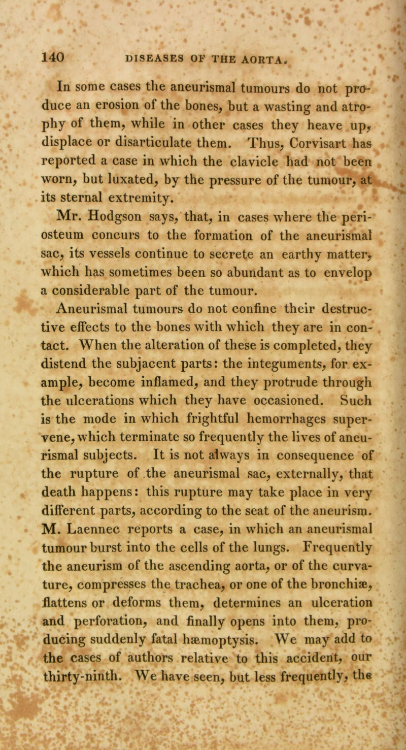 In some cases the aneurismal tumours do not pro- duce an erosion of the bones^ but a wasting and atro- phy of them^ while in other cases they heave up^ displace or disarticulate them. Thus^ Corvisart has reported a case in which the clavicle had not been worn^ but luxated, by the pressure of the tumour, at its sternal extremity. Mr. Hodgson says,’that, in cases where the peri- osteum concurs to the formation of the aneurismal sac, its vessels continue to secrete an earthy matter, f which has sometimes been so abundant as to envelop a considerable part of the tumour. Aneurismal tumours do not confine their destruc- tive effects to the bones with which they are in con- tact. When the alteration of these is completed, they distend the subjacent parts: the integuments, for ex- ample, become inflamed, and they protrude through the ulcerations which they have occasioned. Such is the mode in which frightful hemorrhages super- vene, which terminate so frequently the lives of aneu- rismal subjects. It is not always in consequence of the rupture of .the aneurismal sac, externally, that death happens: this rupture may take place in very different parts, according to the seat of the aneurism. M. Laennec reports a case, in which an aneurismal tumour burst into the cells of the lungs. Frequently the aneurism of the ascending aorta, or of the curva- ture, compresses the trachea, or one of the bronchise, flattens or deforms them, determines an ulceration and perforation, and finally opens into them, pro- ducing suddenly fatal hsBmoptysis. We may add to the cases of authors relative to this accident, our thirty-ninth. We have seen, but less frequently, the