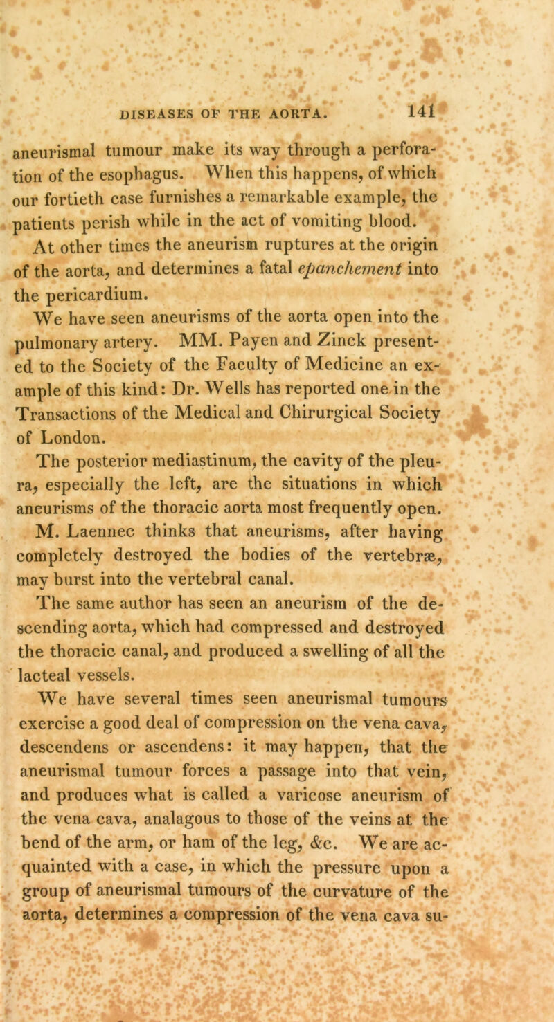 aneurismal tumour make its way through a perfora- tion of the esophagus. When this happens, of which our fortieth case furnishes a remarkable example, the patients perish while in the act of vomiting blood. At other times the aneurism ruptures at the origin of the aorta, and determines a fatal epanchement into the pericardium. We have seen aneurisms of the aorta open into the pulmonary artery. MM. Payen and Zinck present- ed to the Society of the Faculty of Medicine an ex- ample of this kind: Dr. Wells has reported one in the Transactions of the Medical and Chirurgical Society of London. The posterior mediastinum, the cavity of the pleu- ra, especially the left, are the situations in which aneurisms of the thoracic aorta most frequently open. M. Laennec thinks that aneurisms, after having completely destroyed the bodies of the vertebrae, may burst into the vertebral canal. The same author has seen an aneurism of the de- scending aorta, which had compressed and destroyed the thoracic canal, and produced a swelling of all the lacteal vessels. We have several times seen aneurismal tumours exercise a good deal of compression on the vena cava, descendens or ascendens: it may happen, that the aneurismal tumour forces a passage into that vein, and produces what is called a varicose aneurism of the vena cava, analagous to those of the veins at the bend of the arm, or ham of the leg, &c. We are ac- quainted with a case, in which the pressure upon a group of aneurismal tumours of the curvature of the aorta, determines a compression of the vena cava su-
