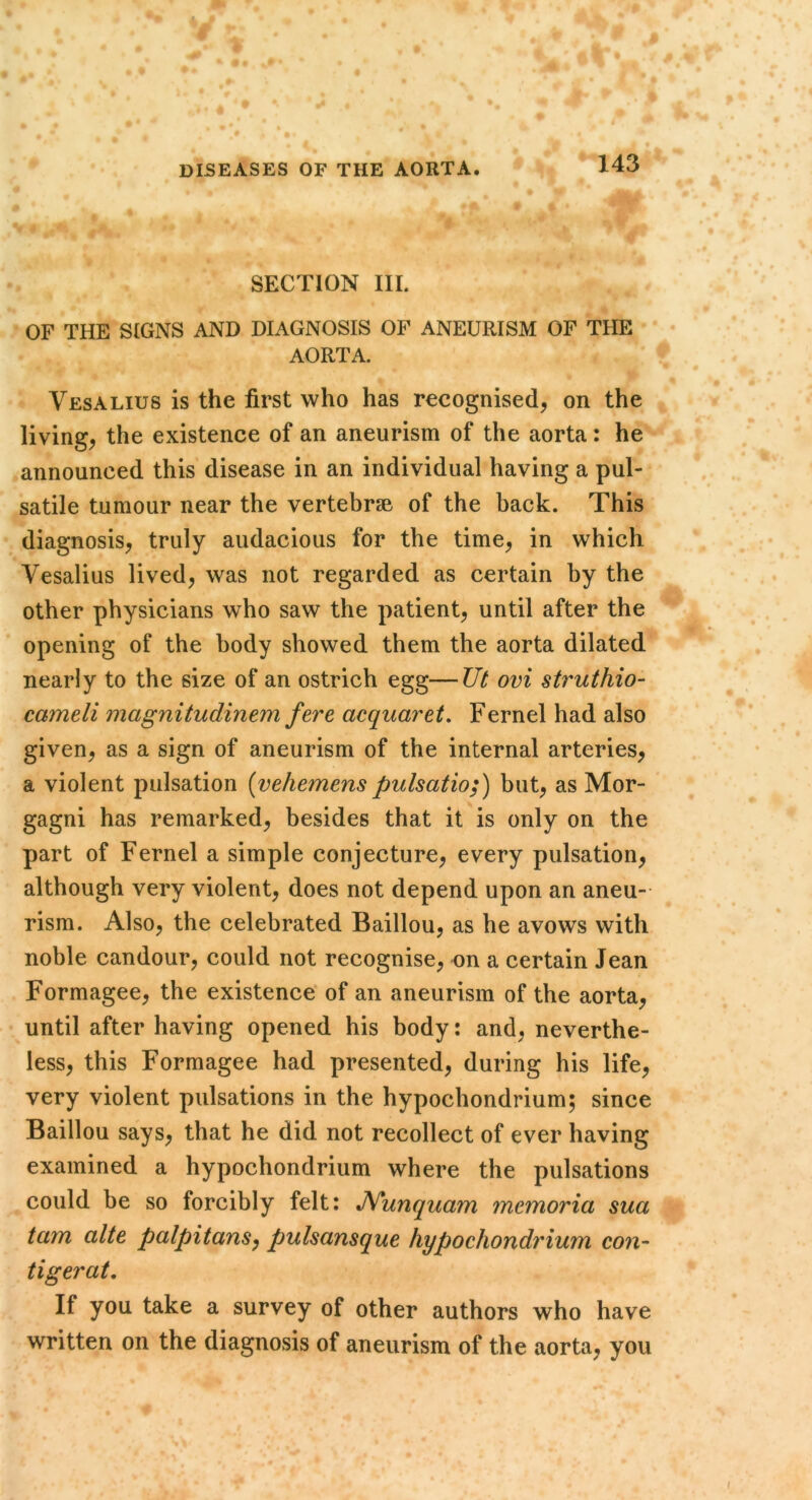 t DISEASES OF THE AORTA. 143 SECTION III. OF THE SIGNS AND DIAGNOSIS OF ANEURISM OF THE AORTA. Vesalius is the first who has recognised, on the living, the existence of an aneurism of the aorta: he announced this disease in an individual having a pul- satile tumour near the vertebrse of the back. This diagnosis, truly audacious for the time, in which Vesalius lived, was not regarded as certain by the other physicians who saw the patient, until after the opening of the body showed them the aorta dilated nearly to the size of an ostrich egg—Ut ovi struthio- cameli magnitudinem fere acquaret, Fernel had also given, as a sign of aneurism of the internal arteries, a violent pulsation [vehemenspulsatio;) but, as Mor- gagni has remarked, besides that it is only on the part of Fernel a simple conjecture, every pulsation, although very violent, does not depend upon an aneu- rism. Also, the celebrated Baillou, as he avows with noble candour, could not recognise, on a certain Jean Formagee, the existence of an aneurism of the aorta, until after having opened his body: and, neverthe- less, this Formagee had presented, during his life, very violent pulsations in the hypochondrium; since Baillou says, that he did not recollect of ever having examined a hypochondrium where the pulsations could be so forcibly felt: JVunquam memoria sua tarn alte palpitans^ pulsansque hypochondrium con- tigerat. If you take a survey of other authors who have written on the diagnosis of aneurism of the aorta, you I