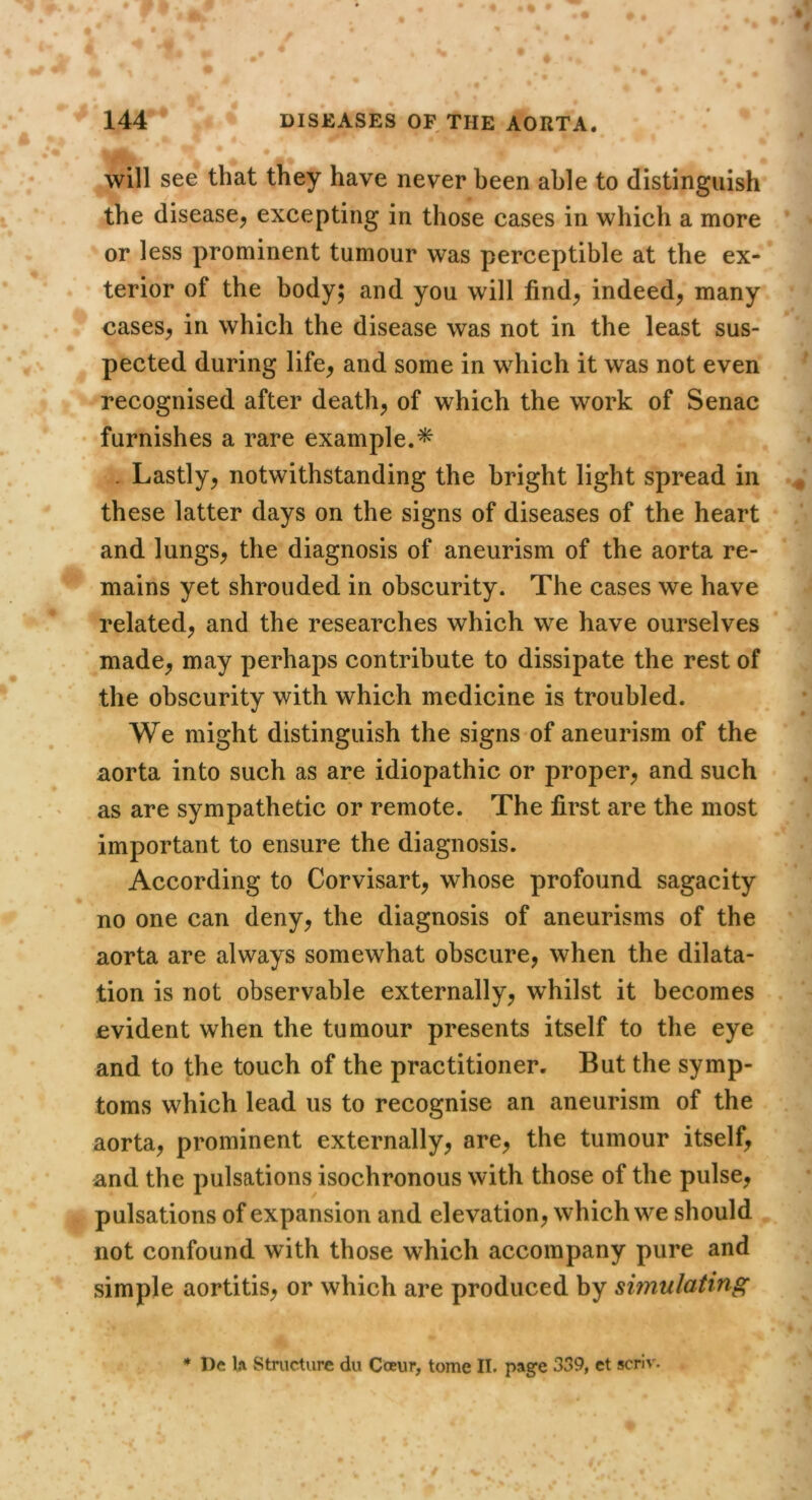 will see that they have never been able to distinguish the disease^ excepting in those cases in which a more or less prominent tumour was perceptible at the ex- terior of the body; and you will find^ indeed, many cases, in which the disease was not in the least sus- pected during life, and some in which it was not even recognised after death, of which the work of Senac furnishes a rare example.^ . Lastly, notwithstanding the bright light spread in these latter days on the signs of diseases of the heart and lungs, the diagnosis of aneurism of the aorta re- mains yet shrouded in obscurity. The cases we have related, and the researches which we have ourselves made, may perhaps contribute to dissipate the rest of the obscurity with which medicine is troubled. We might distinguish the signs of aneurism of the aorta into such as are idiopathic or proper, and such as are sympathetic or remote. The first are the most important to ensure the diagnosis. According to Corvisart, whose profound sagacity no one can deny, the diagnosis of aneurisms of the aorta are always somewhat obscure, when the dilata- tion is not observable externally, whilst it becomes evident when the tumour presents itself to the eye and to the touch of the practitioner. But the symp- toms which lead us to recognise an aneurism of the aorta, prominent externally, are, the tumour itself, and the pulsations isochronous with those of the pulse, pulsations of expansion and elevation, which we should not confound with those which accompany pure and simple aortitis, or which are produced by simulating * I)c U Structure du Coeur, tome II. page 339, et scriv.