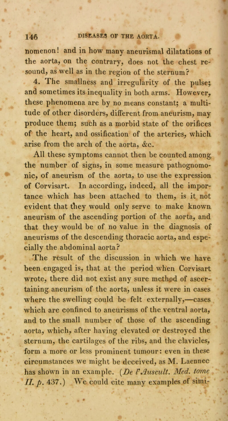 nomenon! and in how many aneurismal dilatations of the aorta^ on the contrary^ does not the chest re- soundj as well as in the region of the sternum? 4. The smallness and irregularity of the pulse;, and sometimes its inequality in both arms. However^ these phenomena are by no means constant; a multi- tude of other disorders^ different from aneurism, may produce them; such as a morbid state of the orifices of the heart, and ossification of the arteries, which arise from the arch of the aorta, &c. All these symptoms cannot then be counted among the number of signs, in some measure pathognomo- nic, of aneurism of the aorta, to use the expression of Corvisart. In according, indeed, all the impor- tance which has been attached to them, is it not evident that they would only serve to make known aneurism of the ascending portion of the aorta, and that they would be of no value in the diagnosis of aneurisms of the descending thoracic aorta, and espe- cially the abdominal aorta? The result of the discussion in which we have been engaged is, that at the period when Corvisart wrote, there did not exist any sure method of ascer- taining aneurism of the aorta, unless it were in cases where the swelling could be felt externally,—cases which are confined to aneurisms of the ventral aorta, and to the small number of those of the ascending aorta, which, after having elevated or destroyed the sternum, the cartilages of the ribs, and the clavicles, form a more or less prominent tumour: even in these circumstances we might be deceived, as M. Laennec has shown in an example. {De PAuscult. Med, tome IL p. 437.) We could cite many examples of simi-