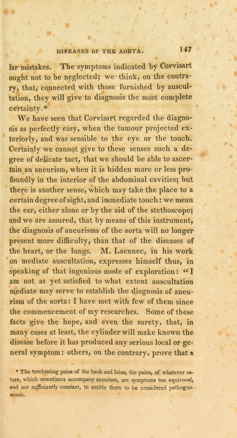 lar mistakes. The symptoms indicated by Corvisart ought not to be neglected; we think, on the contra- ry, that, connected with those furnished by auscul- tation, they will give to diagnosis the most complete certainty.^ We have seen that Corvisart regarded the diagno- sis as perfectly easy, when the tumour projected ex- teriorly, and was sensible to the eye or the touch. Certainly we cannot give to these senses such a de- gree of delicate tact, that we should be able to ascer- tain an aneurism, when it is hidden more or less pro- foundly in the interior of the abdominal cavities; but there is another sense, which may take the place to a certain degree of sight, and immediate touch: we mean the ear, either alone or by the aid of the stethoscope; and we are assured, that by means of this instrument, the diagnosis of aneurisms of the aorta will no longer present more difficulty, than that of the diseases of the heart, or the lungs. M. Laennec, in his work on mediate auscultation, expresses himself thus, in speaking of that ingenious mode of exploration: am not as yet satisfied to what extent auscultation mediate may serve to establish the diagnosis of aneu- rism of the aorta: I have met with few of them since the commencement of my researches. Some of these facts give the hope, and even the surety, that, in many cases at least, the cylinder will make known the disease before it has produced any serious local or ge- neral symptom: others, on the contrary, prove that a * The terebrating’ pains of the back and loins, the pains, of wliatever na- ture, which sometunes accompany aneurism, are symptoms too equivocal, and not sufficiently constant, to entitle them to be considered pathog^no- monic.